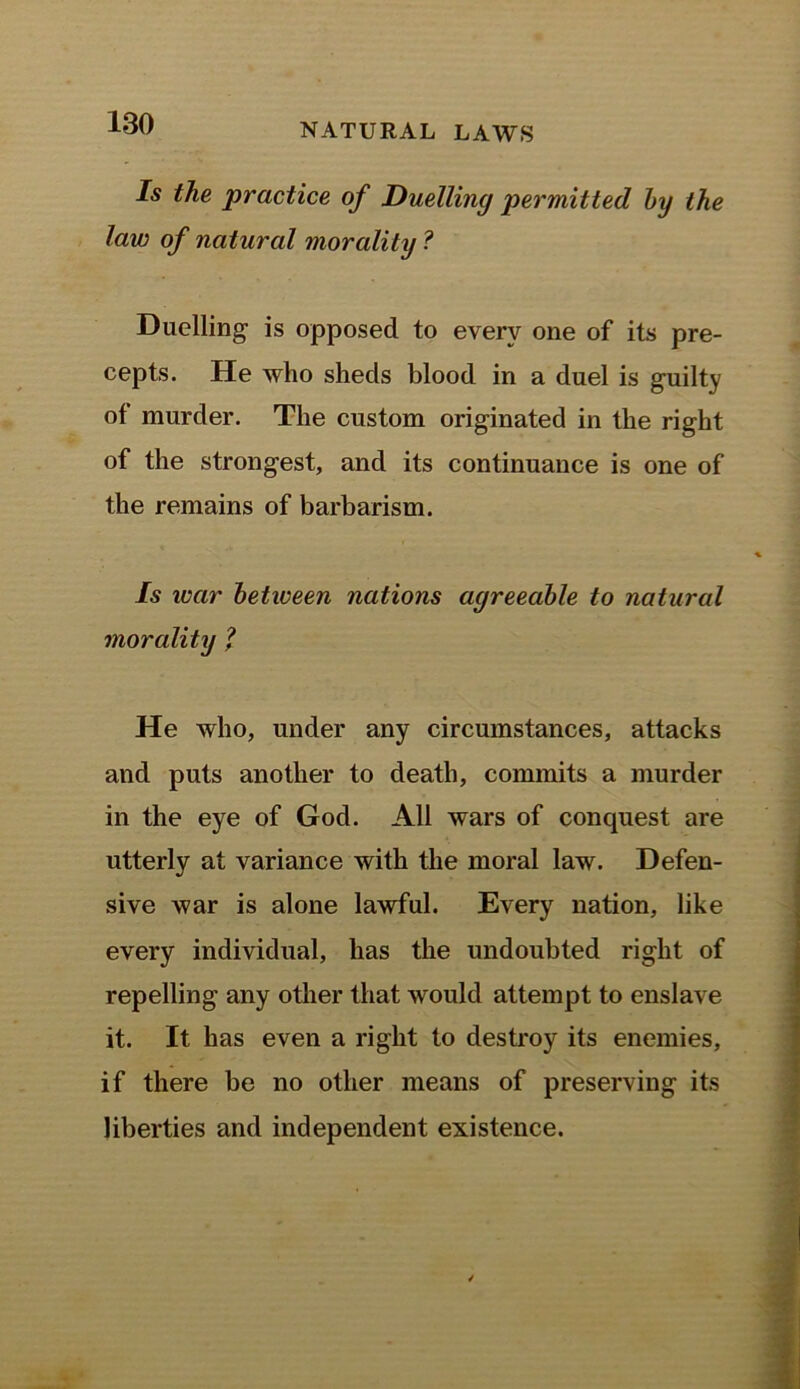 Is the practice of Duelling permitted by the law of natural morality ? Duelling is opposed to every one of its pre- cepts. He who sheds blood in a duel is guilty of murder. The custom originated in the right of the strongest, and its continuance is one of the remains of barbarism. Is ivar between nations agreeable to natural morality ? He who, under any circumstances, attacks and puts another to death, commits a murder in the eye of God. All wars of conquest are utterly at variance with the moral law. Defen- sive Avar is alone lawful. Every nation, like every individual, has the undoubted right of repelling any other that would attempt to enslave it. It has even a right to destroy its enemies, if there be no other means of preserving its liberties and independent existence.
