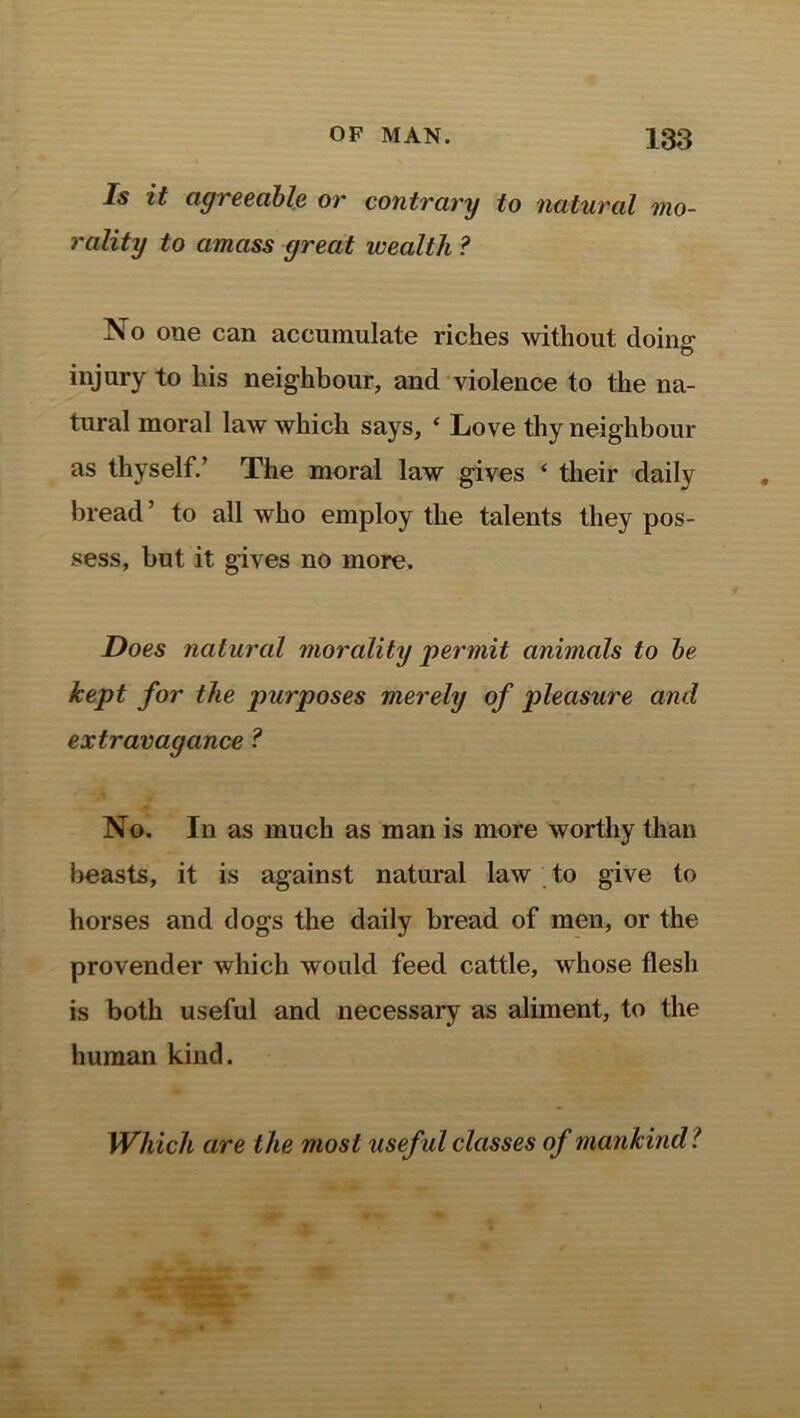 Is it agreeable or contrary to natural mo- rality to amass great wealth ? No one can accumulate riches without doim: o injury to his neighbour, and violence to the na- tural moral law which says, ‘ Love thy neighbour as thyself.’ The moral law gives * their daily bread ’ to all who employ the talents they pos- sess, but it gives no more. Does natural morality 'permit animals to be kept for the purposes merely of pleasure and extravagance ? No. In as much as man is more worthy than beasts, it is against natural law to give to horses and dogs the daily bread of men, or the provender which would feed cattle, whose flesh is both useful and necessary as aliment, to the human kind. Which are the most usef ul classes of mankind ?