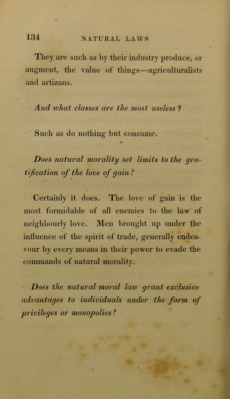 They are such as by their industry produce, or augment, the value of things—agriculturalists and artizans. And what classes are the most useless ? Such as do nothing but consume. % Does natural morality set limits to the gra- tification of the love of gain ? Certainly it does. The love of gain is the most formidable of all enemies to the law of neighbourly love. Men brought up under the influence of the spirit of trade, generally endea- vour by every means in their power to evade the commands of natural morality. Does the natural moral law grant exclusive advantages to individuals under the form of privileges or monopolies ?