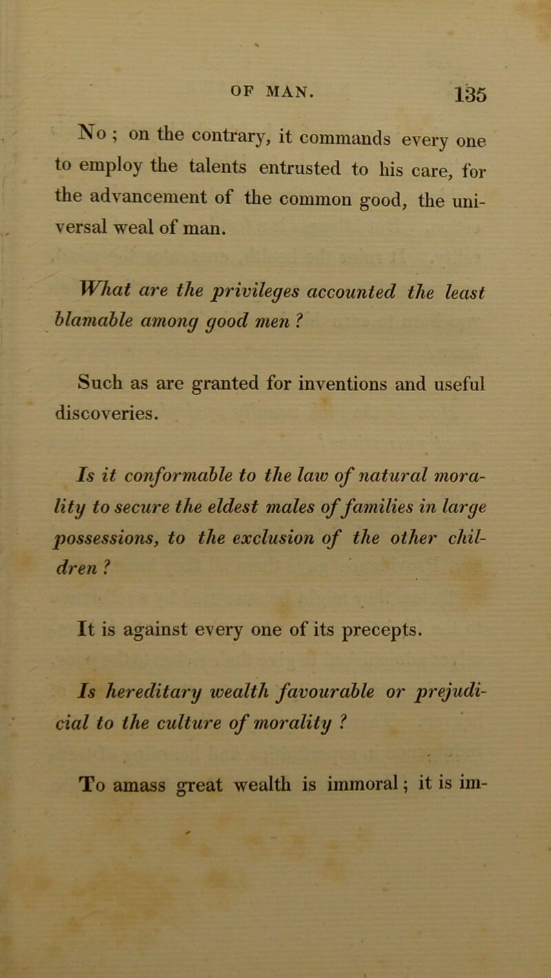 No ; on the contrary, it commands every one to employ the talents entrusted to his care, for the advancement of the common good, the uni- versal weal of man. What are the privileges accounted the least hlamable among good men ? Such as are granted for inventions and useful discoveries. Is it conformable to the law of natural mora- lity to secure the eldest males of families in large possessions, to the exclusion of the other chil- dren ? It is against every one of its precepts. Is hereditary wealth favourable or prejudi- cial to the culture of morality ? To amass great wealth is immoral; it is im-