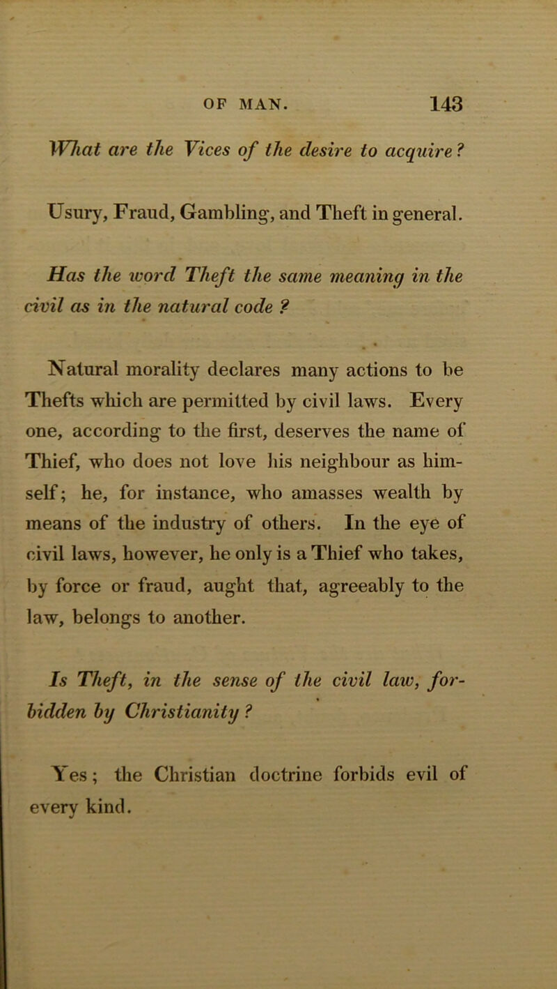 Wlicit are the Vices of the desire to acquire ? Usury, Fraud, Gambling, and Theft in general. Has the word Theft the same meaning in the civil as in the natural code ? Natural morality declares many actions to be Thefts which are permitted by civil laws. Every one, according to the first, deserves the name of Thief, who does not love his neighbour as him- self ; he, for instance, who amasses wealth by means of the industry of others. In the eye of civil laws, however, he only is a Thief who takes, by force or fraud, aught that, agreeably to the law, belongs to another. Is Theft, in the sense of the civil law, for- bidden by Christianity ? Yes; the Christian doctrine forbids evil of every kind.