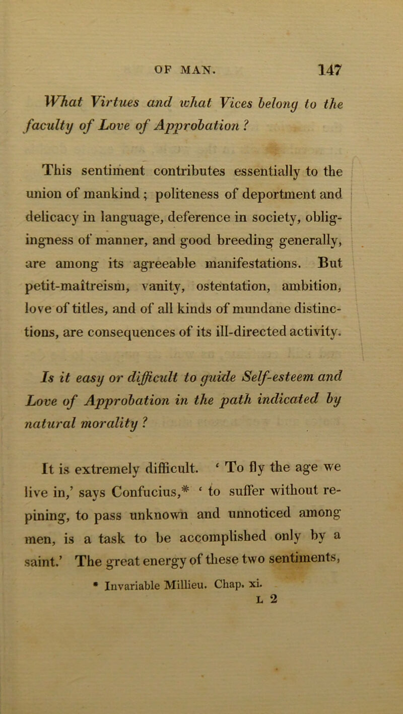 What Virtues and what Vices belong to the faculty of Love of Approbation 1 This sentiment contributes essentially to the union of mankind; politeness of deportment and delicacy in language, deference in society, oblig- ingness of manner, and good breeding generally, are among its agreeable manifestations. But petit-maitreism, vanity, ostentation, ambition, love of titles, and of all kinds of mundane distinc- tions, are consequences of its ill-directed activity. Is it easy or difficult to guide Self-esteem and Love of Approbation in the path indicated by natural morality ? It is extremely difficult. ‘ To fly the age we live in,’ says Confucius,* ‘ to suffer without re- pining, to pass unknown and unnoticed among men, is a task to be accomplished only by a saint.’ The great energy of these two sentiments, * Invariable Millieu. Chap. xi.