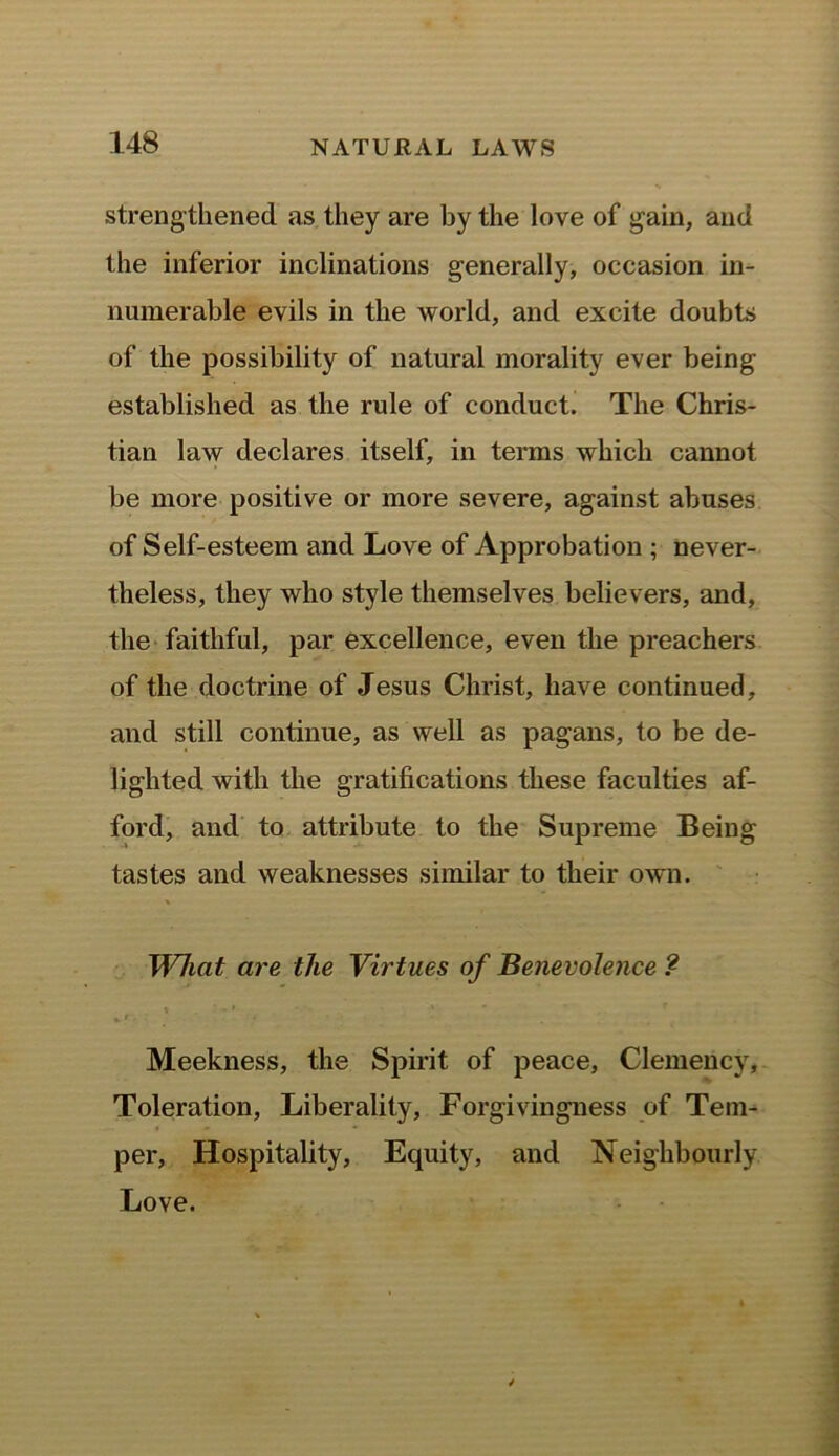 strengthened as they are by the love of gain, and the inferior inclinations generally, occasion in- numerable evils in the world, and excite doubts of the possibility of natural morality ever being established as the rule of conduct. The Chris- tian law declares itself, in terms which cannot be more positive or more severe, against abuses of Self-esteem and Love of Approbation ; never- theless, they who style themselves believers, and, the faithful, par excellence, even the preachers of the doctrine of Jesus Christ, have continued, and still continue, as well as pagans, to be de- lighted with the gratifications these faculties af- ford, and to attribute to the Supreme Being tastes and weaknesses similar to their own. What are the Virtues of Benevolence ? Meekness, the Spirit of peace, Clemency, Toleration, Liberality, Forgivingness of Tem- per, Hospitality, Equity, and Neighbourly Love.