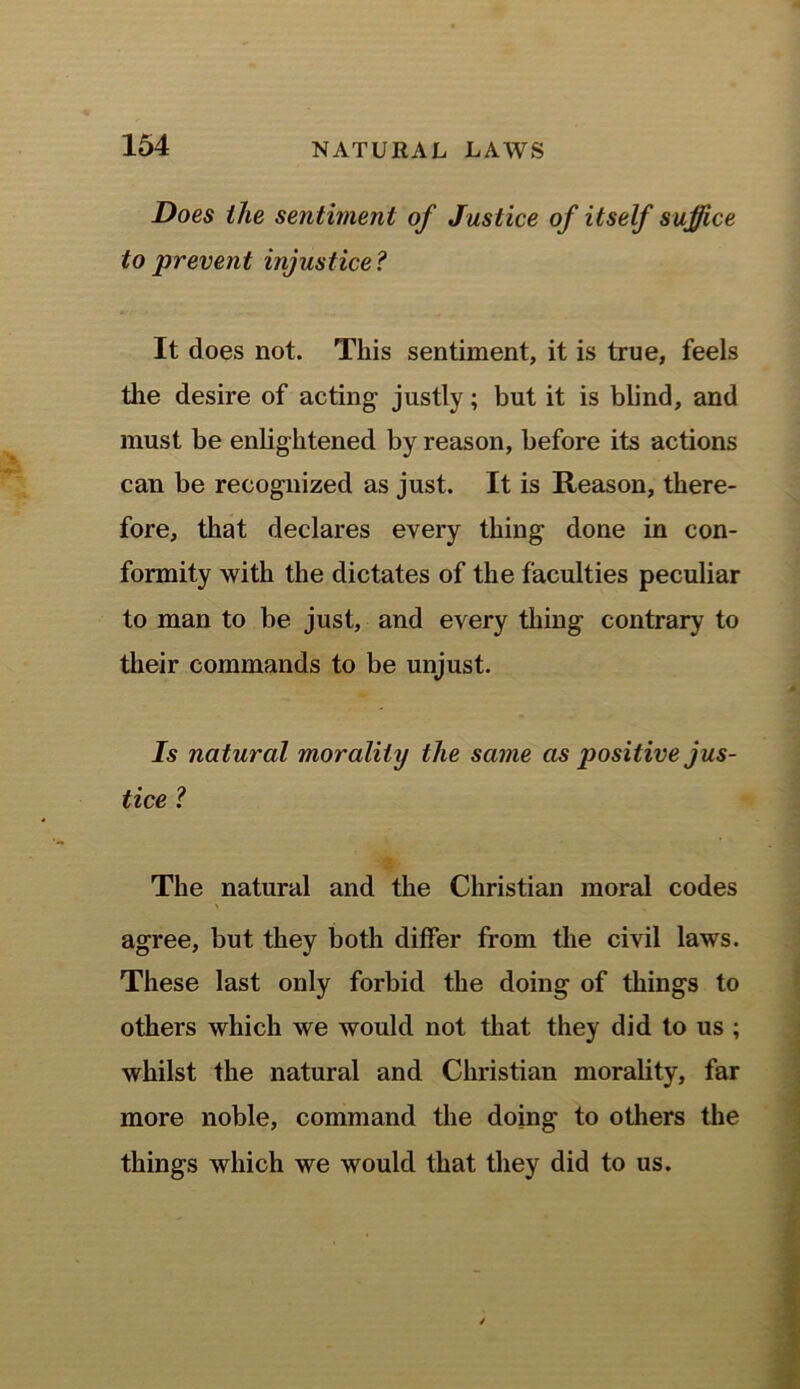 Does the sentiment of Justice of itself suffice to prevent injustice? It does not. This sentiment, it is true, feels the desire of acting justly; but it is blind, and must be enlightened by reason, before its actions can be recognized as just. It is Reason, there- fore, that declares every thing done in con- formity with the dictates of the faculties peculiar to man to be just, and every thing contrary to their commands to be unjust. Is natural morality the same as positive jus- tice ? The natural and the Christian moral codes agree, but they both differ from the civil laws. These last only forbid the doing of things to others which we would not that they did to us ; whilst the natural and Christian morality, far more noble, command the doing to others the things which we would that they did to us.