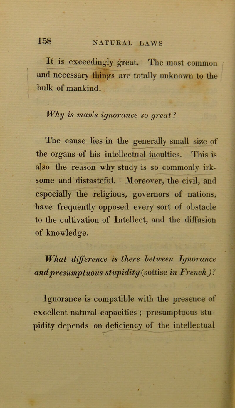 It is exceedingly great. The most common and necessary things are totally unknown to the bulk of mankind. Why is man’s ignorance so great ? The cause lies in the generally small size of the organs of his intellectual faculties. This is also the reason why study is so commonly irk- some and distasteful. Moreover, the civil, and especially the religious, governors of nations, have frequently opposed every sort of obstacle to the cultivation of Intellect, and the diffusion of knowledge. What difference is there between Ignorance and 'presumptuous stupidity (sottise in French) ? Ignorance is compatible with the presence of excellent natural capacities ; presumptuous stu- pidity depends on deficiency of the intellectual
