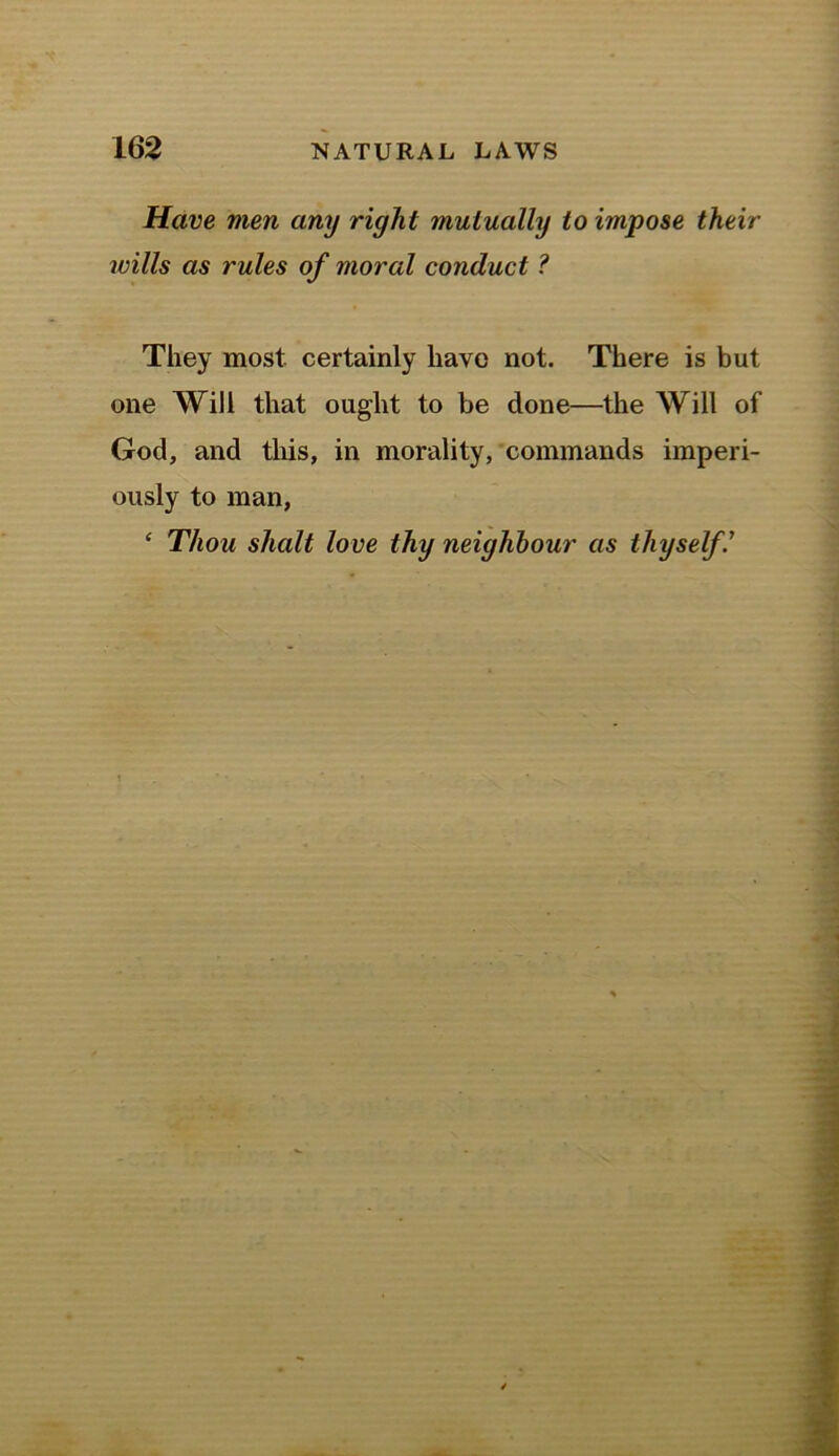 Have men any right mutually to impose their wills as rules of moral conduct ? They most certainly have not. There is but one Will that ought to be done—the Will of God, and this, in morality, commands imperi- ously to man, ‘ Thou shalt love thy neighbour as thyself V
