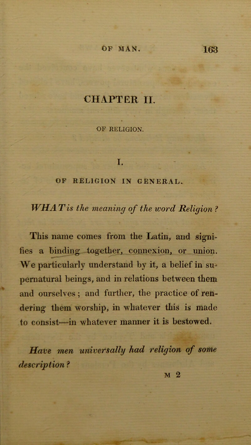 CHAPTER II. « OF RELIGION. I. OF RELIGION IN GENERAL. WHA T is the meaning of the word Religion ? This name comes from the Latin, and signi- fies a binding together, connexion, or union. We particularly understand by it, a belief in su^ pernatural beings, and in relations between them and ourselves; and further, the practice of ren- dering them worship, in whatever this is made to consist—in whatever manner it is bestowed. Have men universally had religion of some description ? m 2