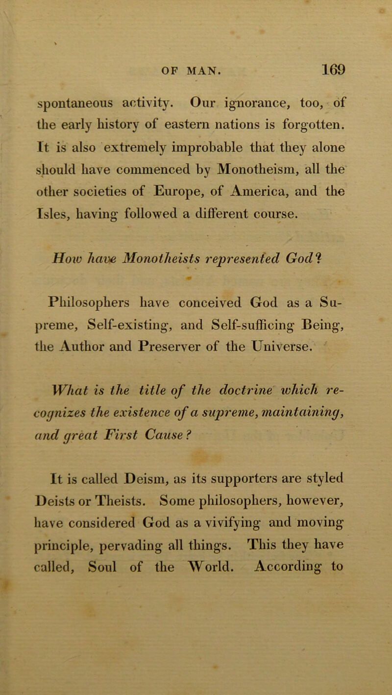 spontaneous activity. Our ignorance, too, of the early history of eastern nations is forgotten. It is also extremely improbable that they alone should have commenced by Monotheism, all the other societies of Europe, of America, and the Isles, having followed a different course. How have Monotheists represented God? Philosophers have conceived God as a Su- preme, Self-existing, and Self-sufficing Being, the Author and Preserver of the Universe. What is the title of the doctrine which re- cognizes the existence of a supreme, maintaining, and great First Cause ? It is called Deism, as its supporters are styled Deists or Theists. Some philosophers, however, have considered God as a vivifying and moving principle, pervading all things. This they have called, Soul of the World. According to