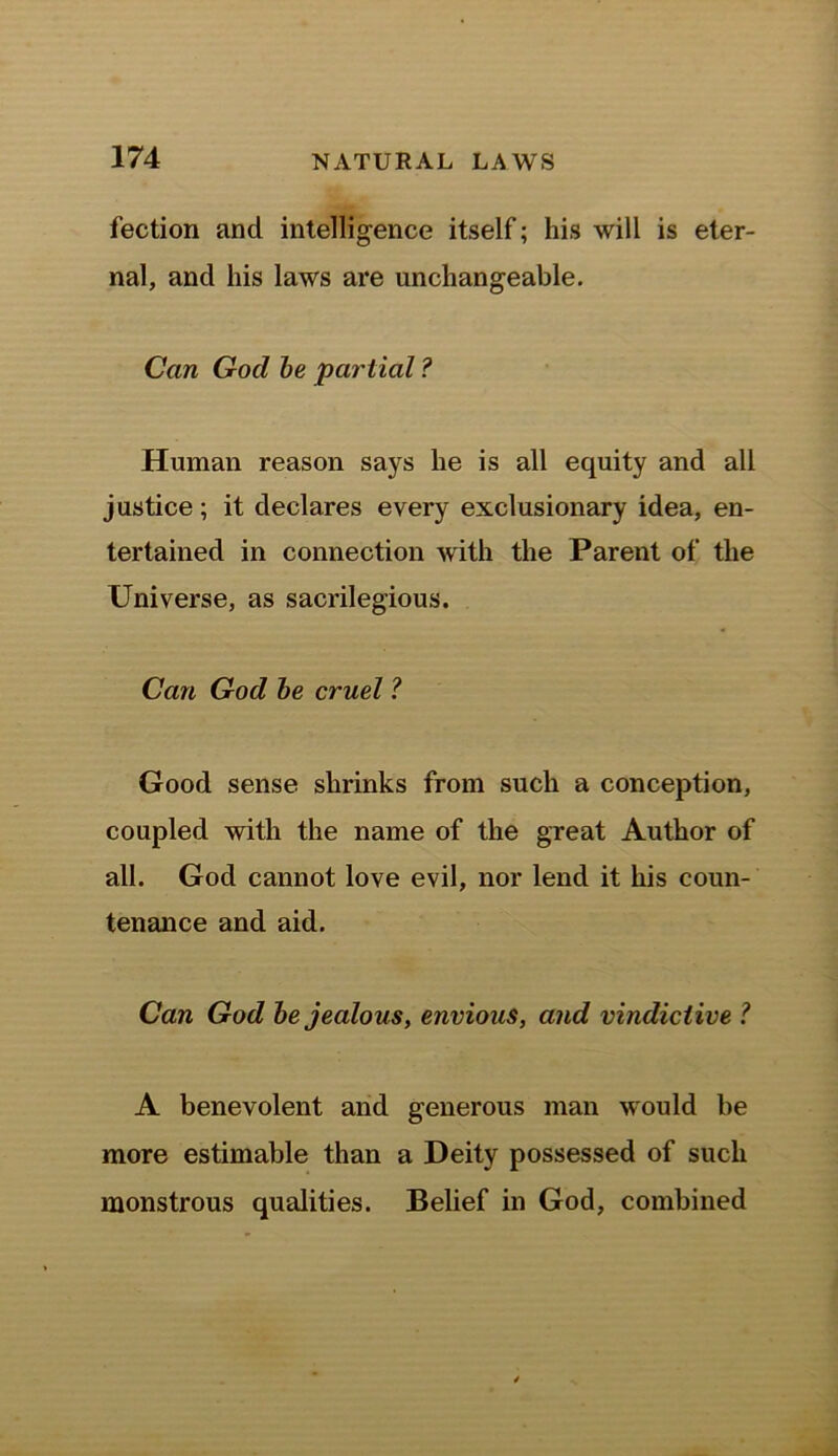 fection and intelligence itself; his will is eter- nal, and his laws are unchangeable. Can Gocl be 'partial ? Human reason says he is all equity and all justice; it declares every exclusionary idea, en- tertained in connection with the Parent of the Universe, as sacrilegious. Can God be cruel ? Good sense shrinks from such a conception, coupled with the name of the great Author of all. God cannot love evil, nor lend it his coun- tenance and aid. Can God be jealous, envious, and vindictive ? A benevolent and generous man would be more estimable than a Deity possessed of such monstrous qualities. Belief in God, combined