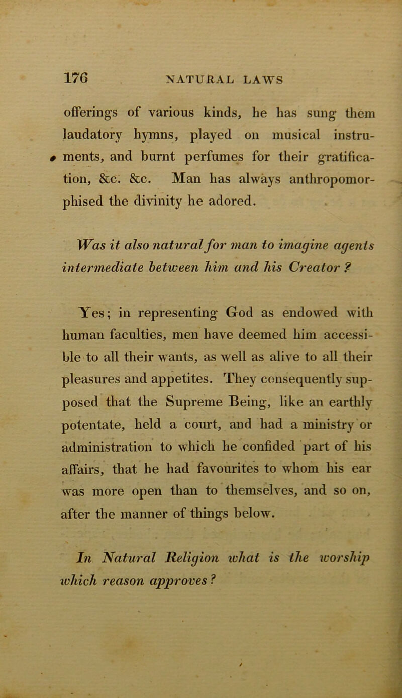 offerings of various kinds, he has sung them laudatory hymns, played on musical instru- 0 ments, and burnt perfumes for their gratifica- tion, &c. &c. Man has always anthropomor- phised the divinity he adored. Was it also natural for man to imagine agents intermediate between him and his Creator? Yes; in representing God as endowed with human faculties, men have deemed him accessi- ble to all their wants, as well as alive to all their pleasures and appetites. They consequently sup- posed that the Supreme Being, like an earthly potentate, held a court, and had a ministry or administration to which he confided part of his affairs, that he had favourites to whom his ear was more open than to themselves, and so on, after the manner of things below. In Natural Religion what is the worship which reason approves ?