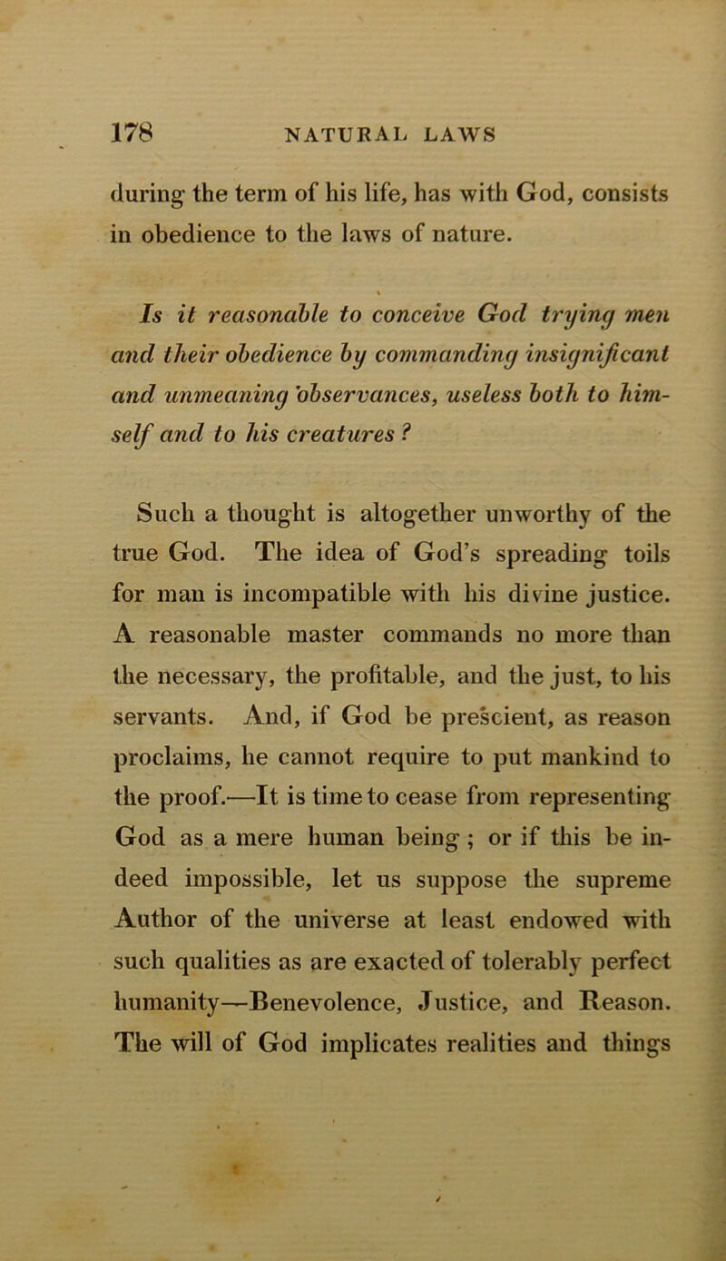 during- the term of his life, has with God, consists in obedience to the laws of nature. « Is it reasonable to conceive Gocl trying men and their obedience by commanding insignificant and unmeaning 'observances, useless both to him- self and to his creatures ? Such a thought is altogether unworthy of the true God. The idea of God’s spreading toils for man is incompatible with his divine justice. A reasonable master commands no more than the necessary, the profitable, and the just, to his servants. And, if God be prescient, as reason proclaims, he cannot require to put mankind to the proof.—It is time to cease from representing God as a mere human being ; or if this be in- deed impossible, let us suppose the supreme Author of the universe at least endowed with such qualities as are exacted of tolerably perfect humanity—Benevolence, Justice, and Reason. The will of God implicates realities and tilings