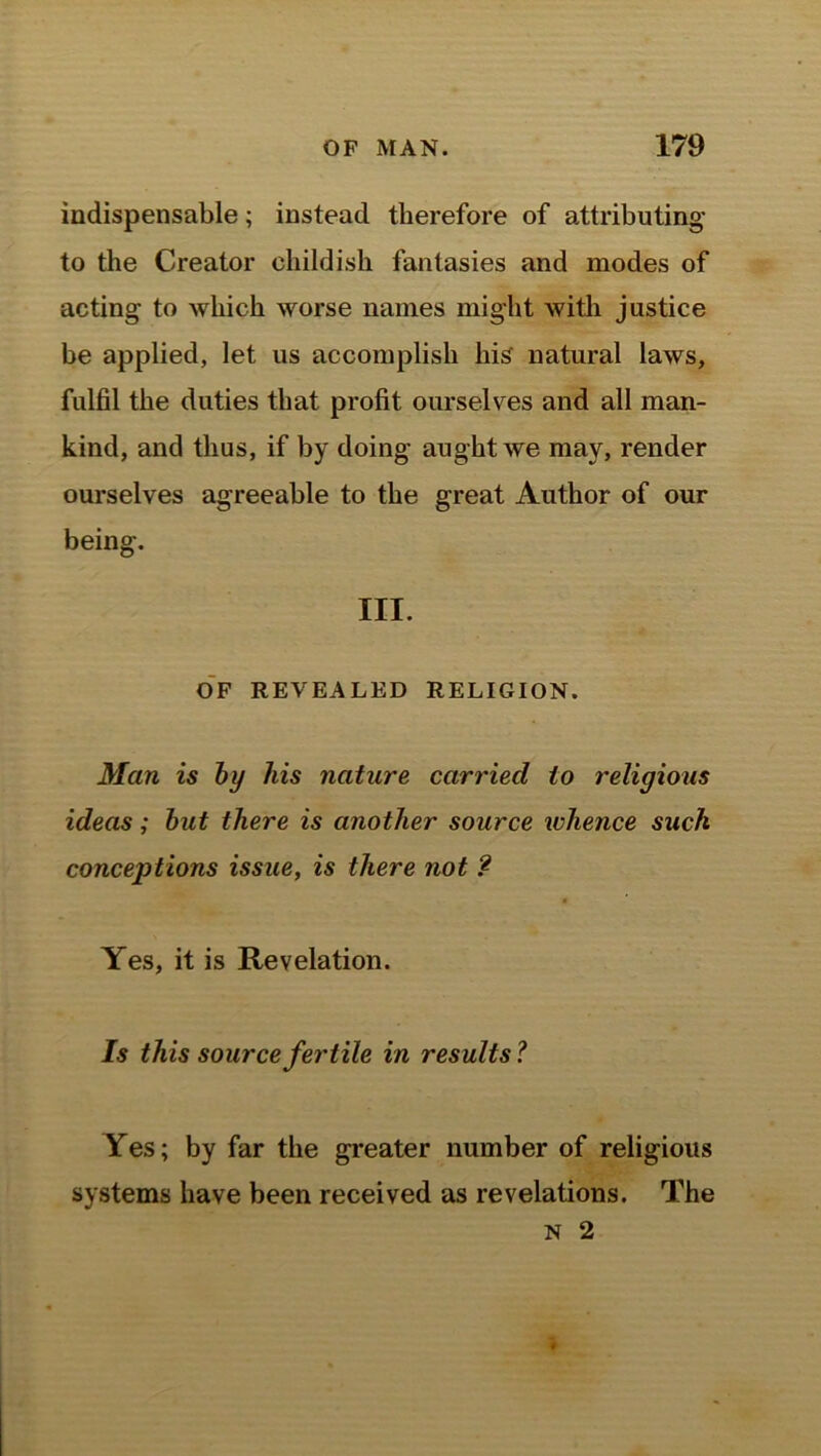 indispensable; instead therefore of attributing to the Creator childish fantasies and modes of acting to which worse names might with justice be applied, let us accomplish his natural laws, fulfil the duties that profit ourselves and all man- kind, and thus, if by doing aught we may, render ourselves agreeable to the great Author of our being. III. OF REVEALED RELIGION. Man is by his nature carried to religious ideas; but there is another source whence such conceptions issue, is there not ? Yes, it is Revelation. Is this source fertile in results? Yes; by far the greater number of religious systems have been received as revelations. The N 2