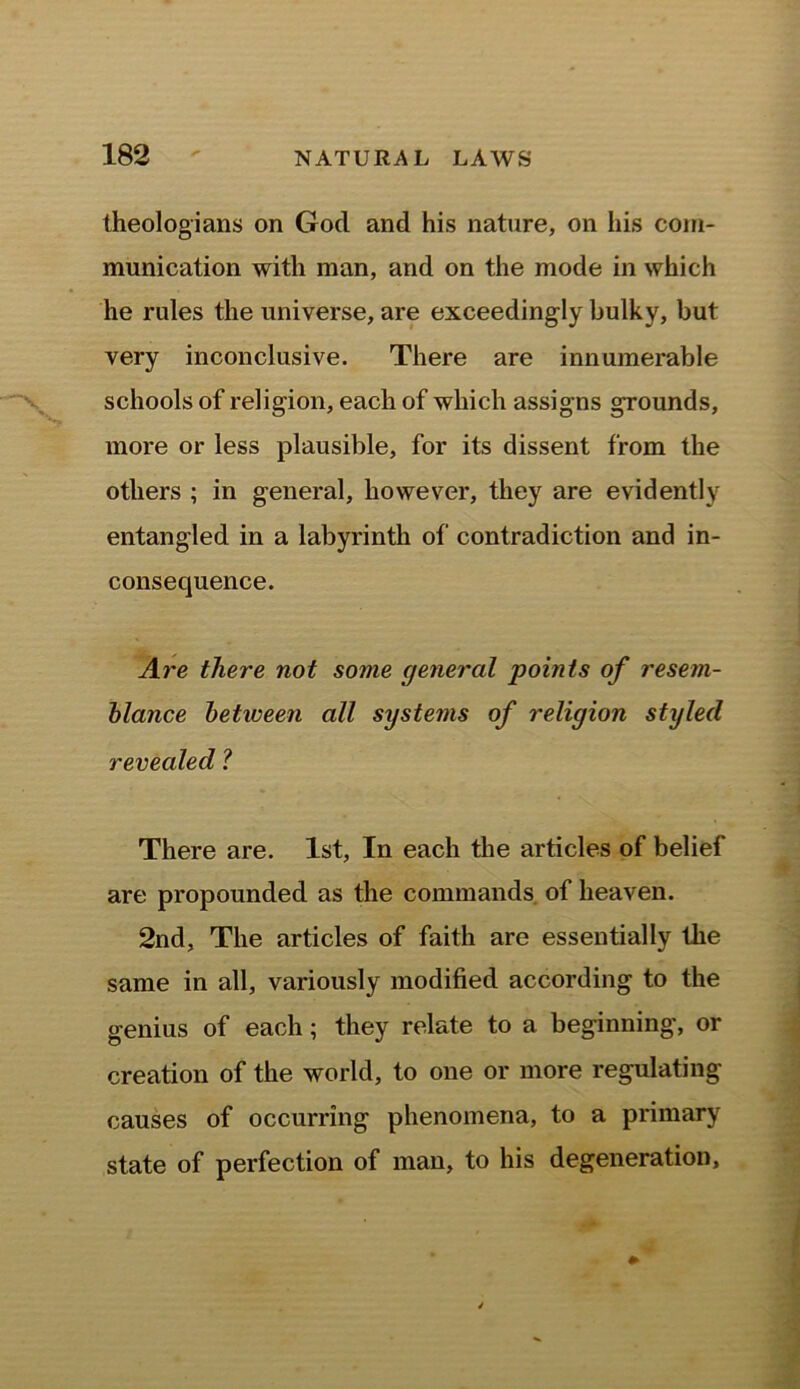 theologians on Gocl and his nature, on his com- munication with man, and on the mode in which he rules the universe, are exceedingly bulky, but very inconclusive. There are innumerable schools of religion, each of which assigns grounds, more or less plausible, for its dissent from the others ; in general, however, they are evidently entangled in a labyrinth of contradiction and in- consequence. Are there not some general points of resem- blance between all systems of religion styled revealed ? There are. 1st, In each the articles of belief are propounded as the commands of heaven. 2nd, The articles of faith are essentially the same in all, variously modified according to the genius of each; they relate to a beginning, or creation of the world, to one or more regulating causes of occurring phenomena, to a primary state of perfection of man, to his degeneration.