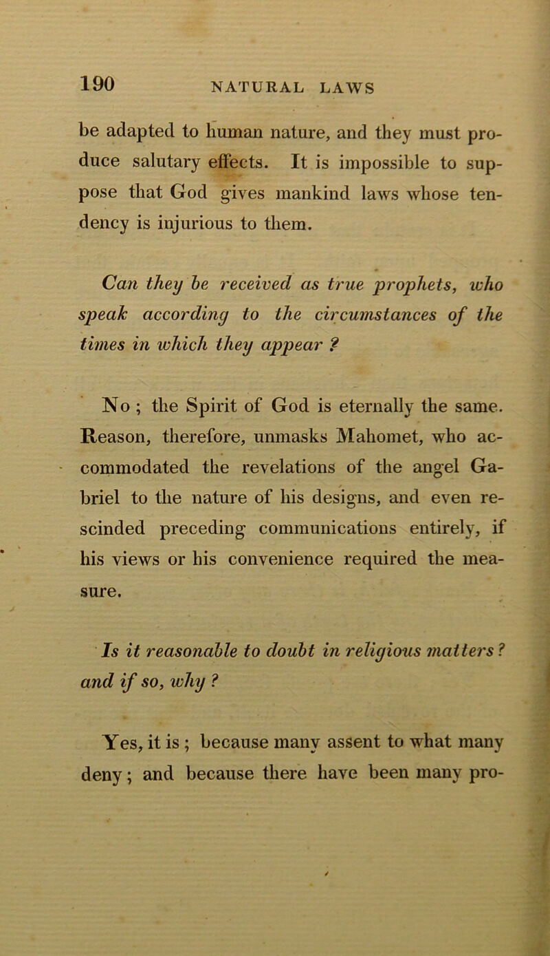 be adapted to human nature, and they must pro- duce salutary effects. It is impossible to sup- pose that God gives mankind laws whose ten- dency is injurious to them. Can they be received as true prophets, ivho speak according to the circumstances of the times in which they appear ? No ; the Spirit of God is eternally the same. Reason, therefore, unmasks Mahomet, who ac- commodated the revelations of the angel Ga- briel to the nature of his designs, and even re- scinded preceding communications entirely, if his views or his convenience required the mea- sure. Is it reasonable to doubt in religious matters ? and if so, why ? Yes, it is ; because many assent to what many deny; and because there have been many pro-