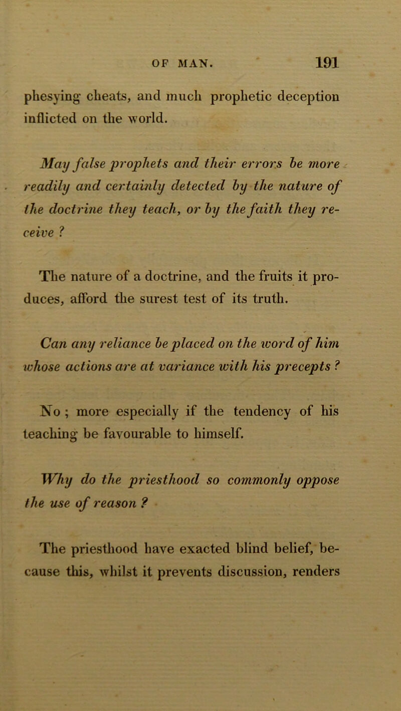 phesying cheats, and much prophetic deception inflicted on the w orld. May false prophets and their errors he more readily and certainly detected by the nature of the doctrine they teach, or by the faith they re- ceive ? The nature of a doctrine, and the fruits it pro- duces, afford the surest test of its truth. Can any reliance be placed on the word of him whose actions are at variance with his precepts ? No ; more especially if the tendency of his teaching’ be favourable to himself. Why do the priesthood so commonly oppose the use of reason ? The priesthood have exacted blind belief, be- cause this, whilst it prevents discussion, renders