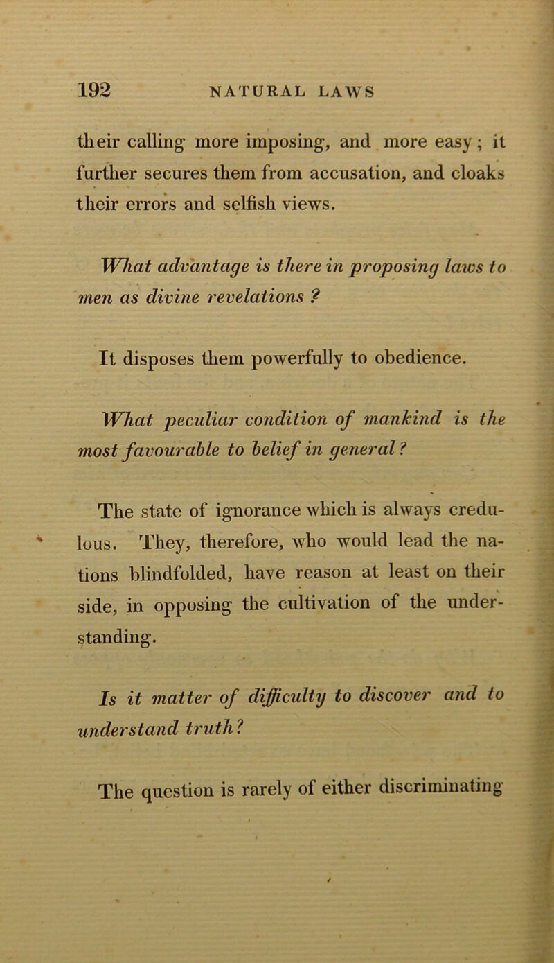 their calling1 more imposing, and more easy; it further secures them from accusation, and cloaks their errors and selfish views. What advantage is there in proposing laws to men as divine revelations ? It disposes them powerfully to obedience. What peculiar condition of mankind is the most favourable to belief in general? The state of ignorance which is always credu- lous. They, therefore, who would lead the na- tions blindfolded, have reason at least on their side, in opposing the cultivation of the under- standing. Is it matter of difficulty to discover and to understand truth? The question is rarely of either discriminating