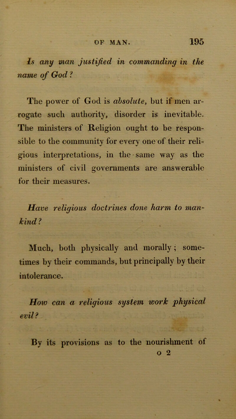Is any man justified in commanding in the name of God ? The power of God is absolute, but if men ar- rogate such authority, disorder is inevitable. The ministers of Religion ought to be respon- sible to the community for every one of their reli- gious interpretations, in the same way as the ministers of civil governments are answerable for their measures. Have religious doctrines done harm to man- kind ? Much, both physically and morally; some- times by their commands, but principally by their intolerance. How can a religious system ivork physical evil? By its provisions as to the nourishment of o 2