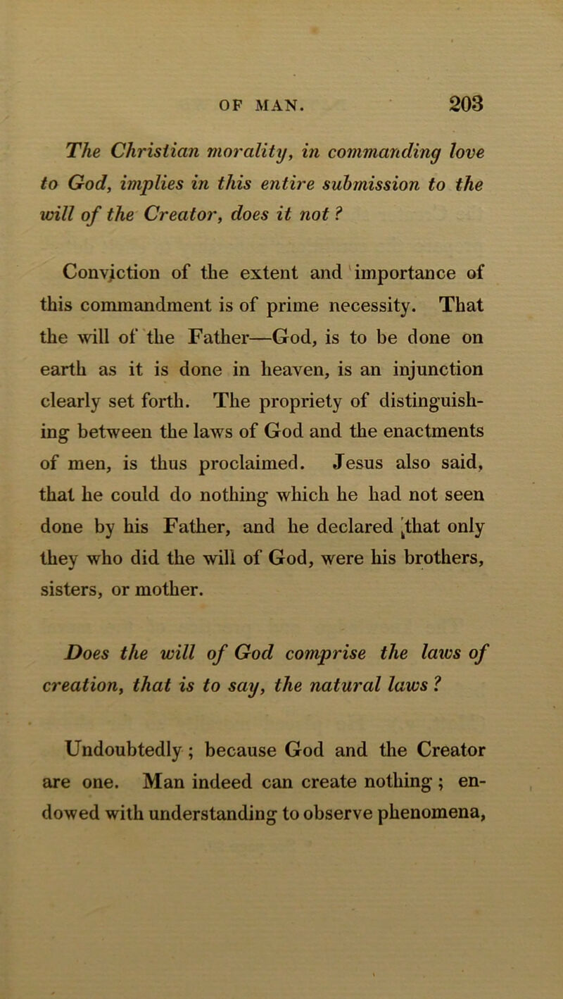 The Christian morality, in commanding love to God, implies in this entire submission to the ivill of the Creator, does it not ? Conviction of the extent and importance of this commandment is of prime necessity. That the will of the Father—God, is to be done on earth as it is done in heaven, is an injunction clearly set forth. The propriety of distinguish- ing between the laws of God and the enactments of men, is thus proclaimed. Jesus also said, that he could do nothing which he had not seen done by his Father, and he declared 'that only they who did the will of God, were his brothers, sisters, or mother. Does the will of God comprise the laws of creation, that is to say, the natural laws ? Undoubtedly ; because God and the Creator are one. Man indeed can create nothing ; en- dowed with understanding to observe phenomena,