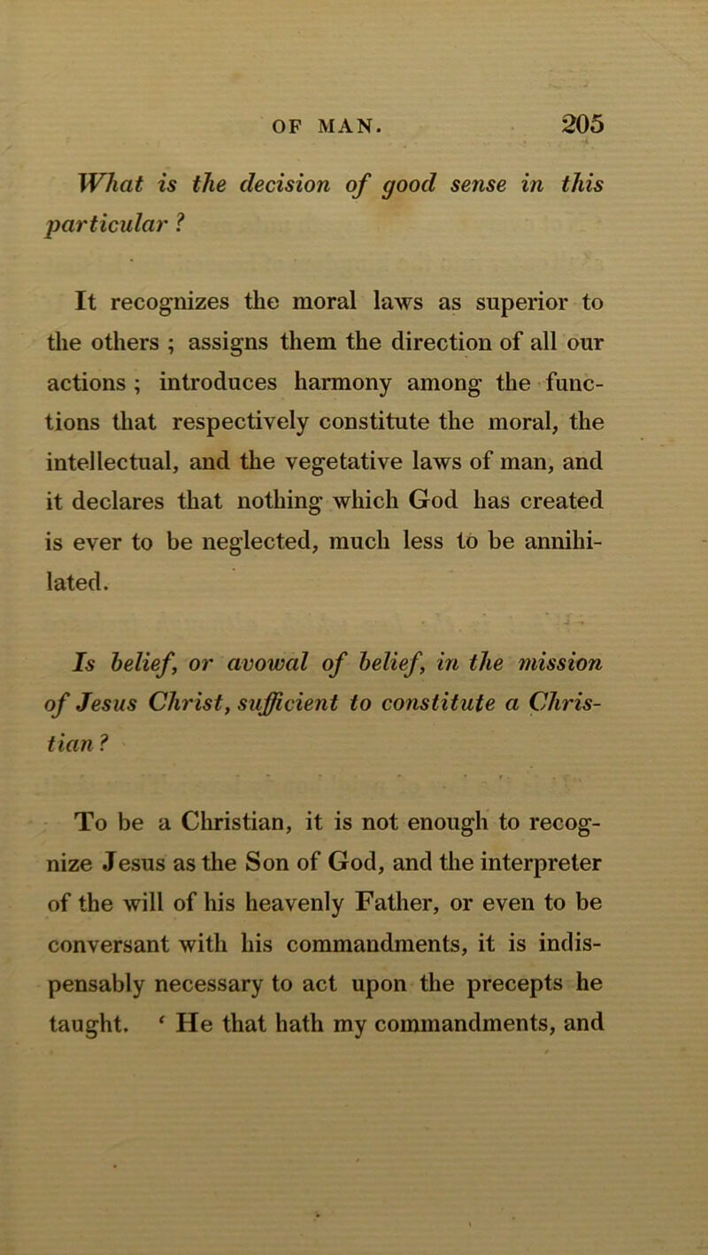 What is the decision of good sense in this particular ? It recognizes the moral laws as superior to the others ; assigns them the direction of all our actions ; introduces harmony among the func- tions that respectively constitute the moral, the intellectual, and the vegetative laws of man, and it declares that nothing which God has created is ever to be neglected, much less to be annihi- lated. Is belief, or avowed of belief in the mission of Jesus Christ, sufficient to constitute a Chris- tian ? To be a Christian, it is not enough to recog- nize Jesus as the Son of God, and the interpreter of the will of his heavenly Father, or even to be conversant with his commandments, it is indis- pensably necessary to act upon the precepts he taught. ‘ He that hath my commandments, and