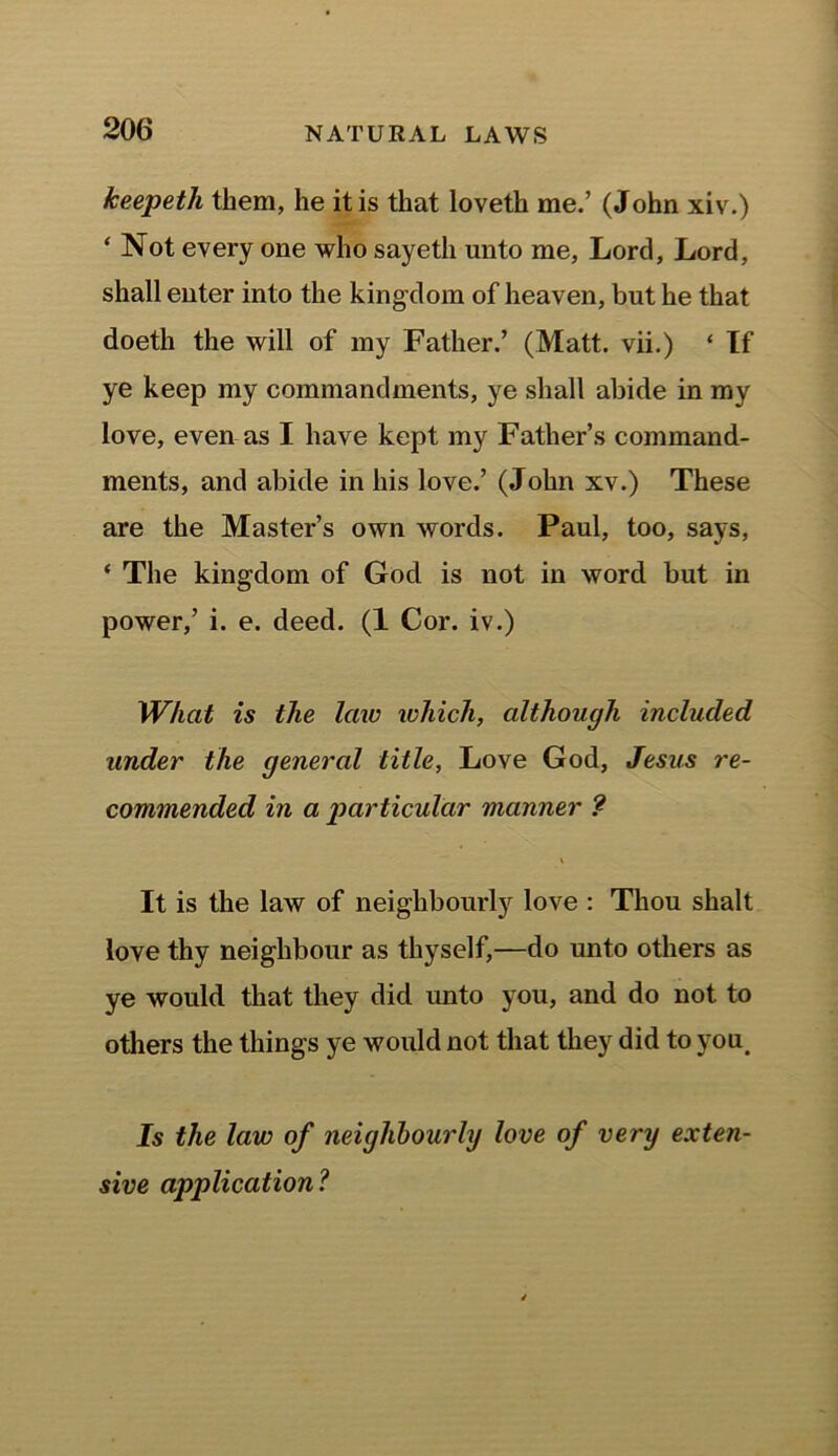 keepetli them, he it is that loveth me.’ (John xiv.) ‘ Not every one who sayeth unto me, Lord, Lord, shall enter into the kingdom of heaven, but he that doeth the will of my Father.’ (Matt, vii.) ‘ If ye keep my commandments, ye shall abide in my love, even as I have kept my Father’s command- ments, and abide in his love.’ (John xv.) These are the Master’s own words. Paul, too, says, ‘ The kingdom of God is not in word but in power,’ i. e. deed. (1 Cor. iv.) What is the law which, although included under the genercd title, Love God, Jesus re- commended in a particular manner ? It is the law of neighbourly love : Thou shalt love thy neighbour as thyself,—do unto others as ye would that they did unto you, and do not to others the things ye would not that they did to you. Is the law of neighbourly love of very exten- sive application?