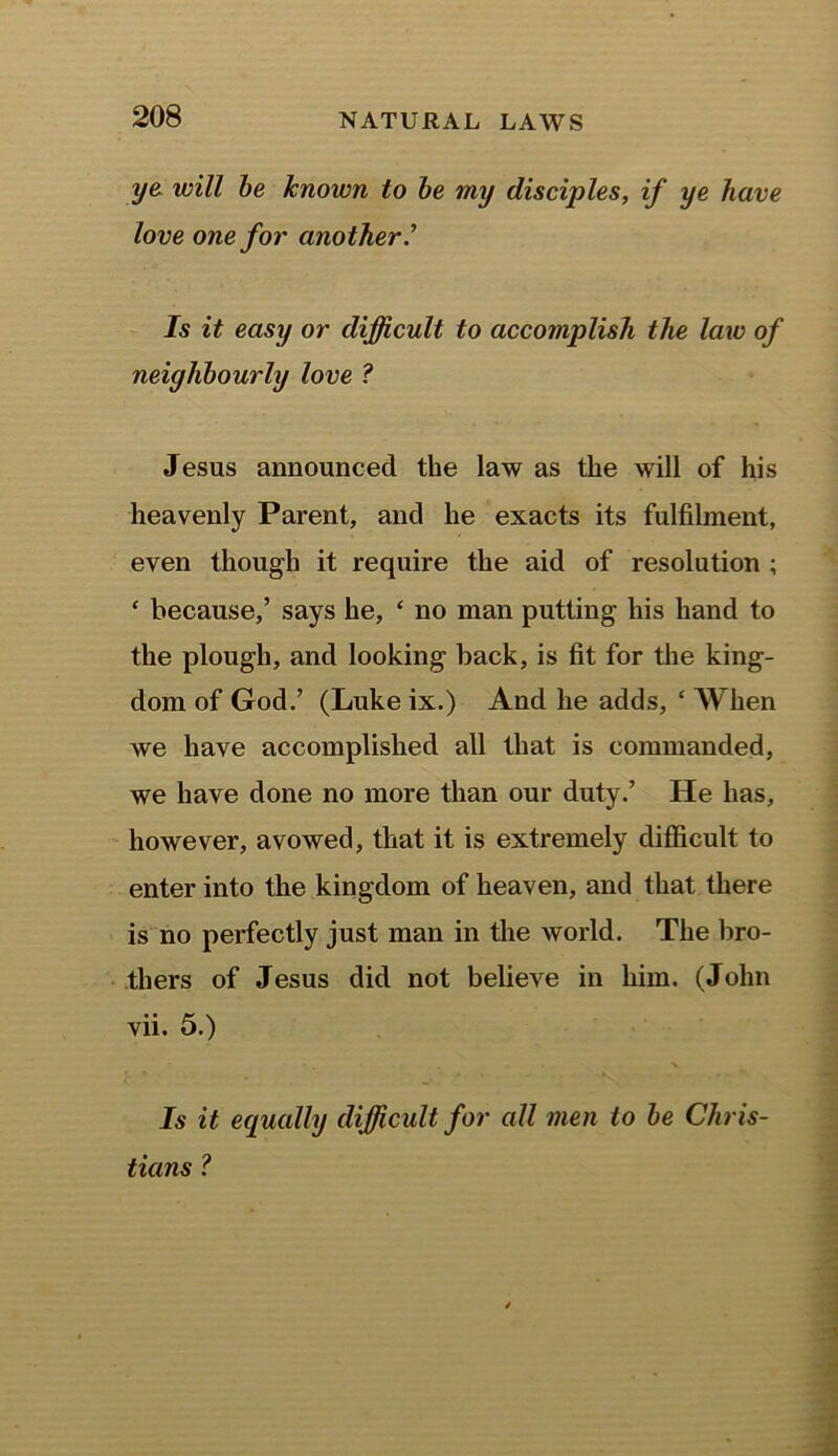 ye will be known to be my disciples, if ye have love one for another.’ Is it easy or difficult to accomplish the law of neighbourly love ? Jesus announced the law as the will of his heavenly Parent, and he exacts its fulfilment, even though it require the aid of resolution ; ‘ because,’ says he, ‘ no man putting his hand to the plough, and looking back, is fit for the king- dom of God.’ (Luke ix.) And he adds, ‘ When we have accomplished all that is commanded, we have done no more than our duty.’ He has, however, avowed, that it is extremely difficult to enter into the kingdom of heaven, and that there is no perfectly just man in the world. The bro- thers of Jesus did not believe in him. (John vii. 5.) Is it equally difficult for all men to be Chris- tians ?