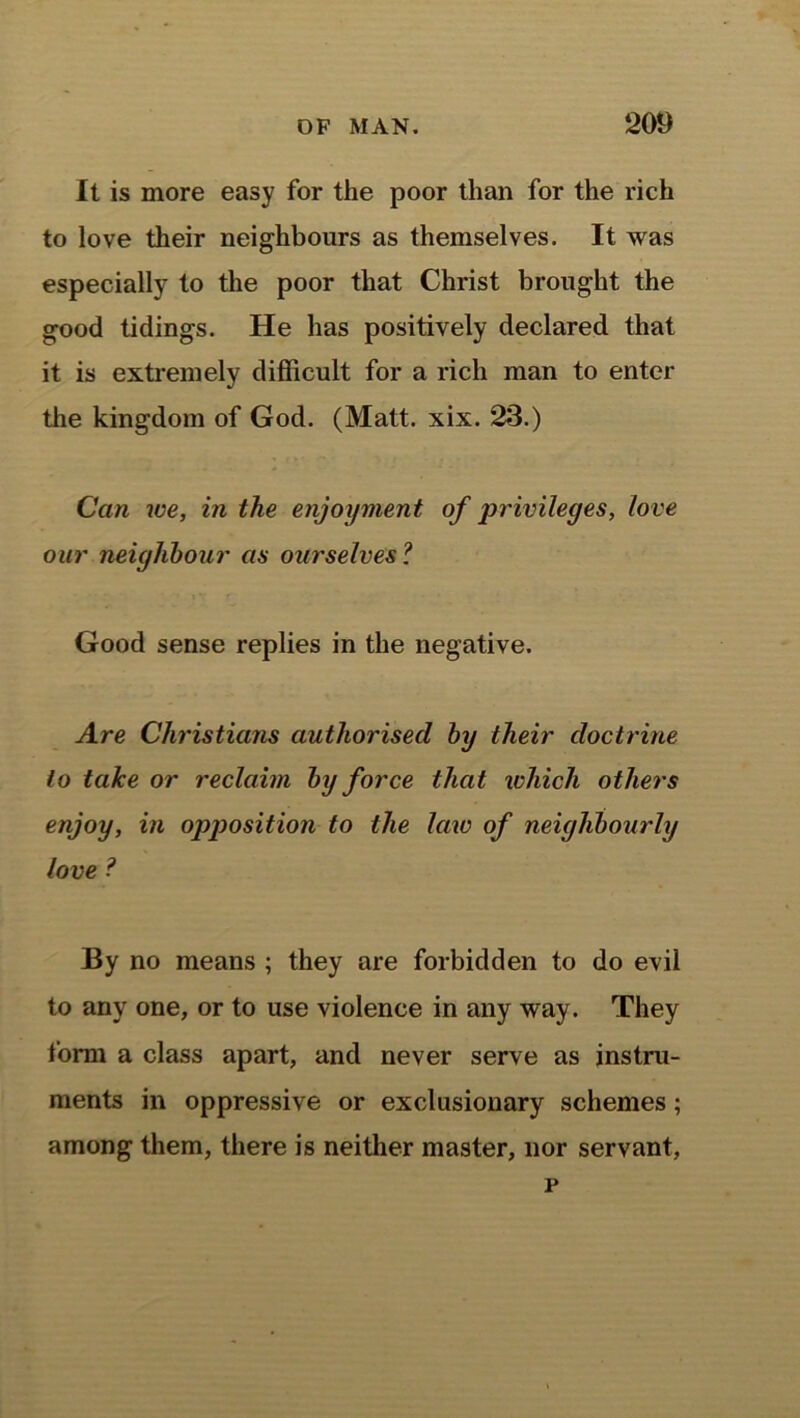 It is more easy for the poor than for the rich to love their neighbours as themselves. It was especially to the poor that Christ brought the good tidings. He has positively declared that it is extremely difficult for a rich man to enter the kingdom of God. (Matt. xix. 23.) Can we, in the enjoyment of privileges, love our neighbour as ourselves? Good sense replies in the negative. Are Christians authorised by their doctrine to take or reclaim by force that which others enjoy, in opposition to the law of neighbourly love ? By no means ; they are forbidden to do evil to any one, or to use violence in any way. They form a class apart, and never serve as instru- ments in oppressive or exclusionary schemes; among them, there is neither master, nor servant, p