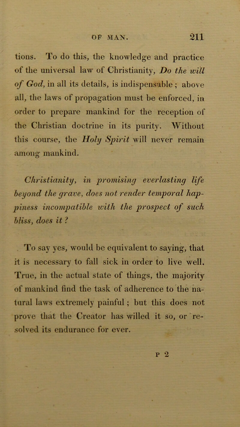 tious. To do this, the knowledge and practice of the universal law of Christianity, Do the will of God, in all its details, is indispensable ; above all, the laws of propagation must be enforced, in order to prepare mankind for the reception of the Christian doctrine in its purity. Without this course, the Holy Spirit will never remain among mankind. Christianity, in promising everlasting life beyond the grave, does not render temporal hap- piness incompatible with the prospect of such bliss, does it l To say yes, would be equivalent to saying, that if is necessary to fall sick in order to live well. True, in the actual state of things, the majority of mankind find the task of adherence to the na- tural laws extremely painful; but this does not prove that the Creator has willed it so, or re- solved its endurance for ever.