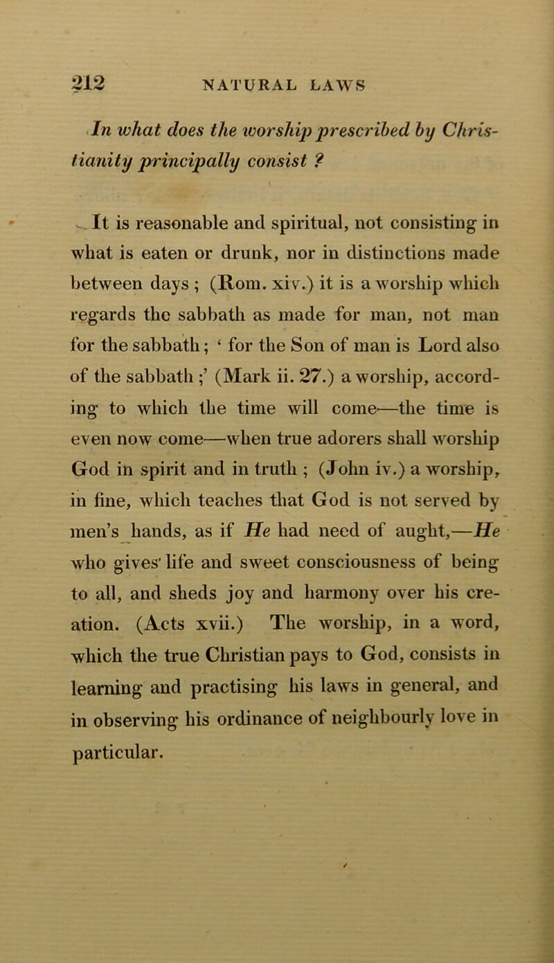 In what does the worship prescribed by Chris- tianity principally consist ? It is reasonable and spiritual, not consisting in what is eaten or drunk, nor in distinctions made between days ; (Horn, xiv.) it is a worship which regards the sabbath as made for man, not man for the sabbath; ‘ for the Son of man is Lord also of the sabbath (Mark ii. 27.) a worship, accord- ing to which the time will come'—the time is even now come—when true adorers shall worship God in spirit and in truth ; (John iv.) a worship, in fine, which teaches that God is not served by men’s hands, as if He had need of aught,—He who gives' life and sweet consciousness of being to all, and sheds joy and harmony over his cre- ation. (Acts xvii.) The worship, in a word, which the true Christian pays to God, consists in learning and practising his laws in general, and in observing his ordinance of neighbourly love in particular.