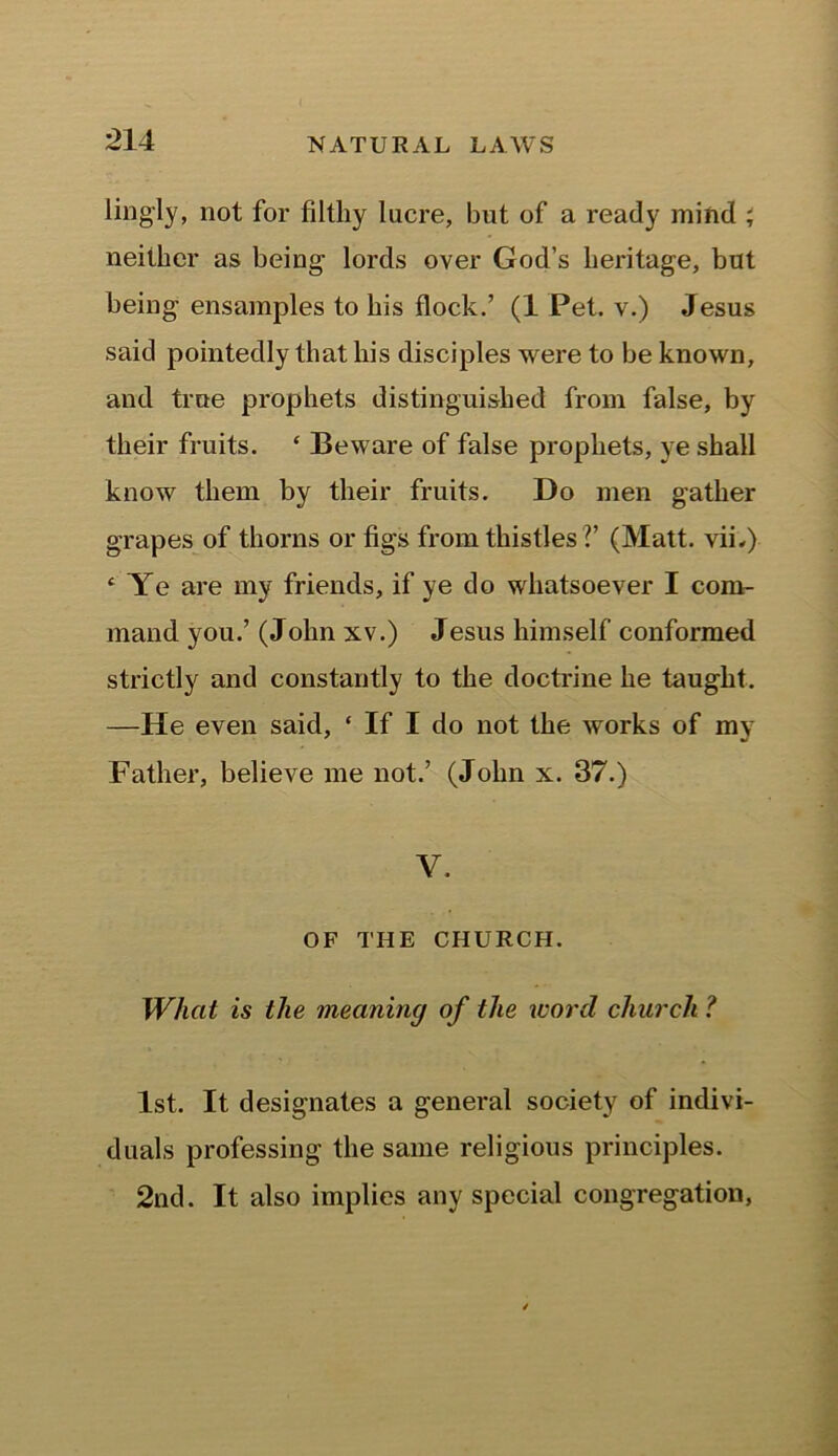 lingly, not for filtliy lucre, but of a ready mind ; neither as being lords over God’s heritage, but being ensamples to his flock.’ (1 Pet. v.) Jesus said pointedly that his disciples were to be known, and true prophets distinguished from false, by their fruits. ‘ Beware of false prophets, ye shall know them by their fruits. Do men gather grapes of thorns or figs from thistles V (Matt, vii,) c Ye are my friends, if ye do whatsoever I com- mand you.’ (Jolin xv.) Jesus himself conformed strictly and constantly to the doctrine he taught. —He even said, ‘ If I do not the works of my Father, believe me not.’ (John x. 37.) V. OF THE CHURCH. Whcit is the meaning of the morel church ? 1st. It designates a general society of indivi- duals professing the same religious principles. 2nd. It also implies any special congregation,