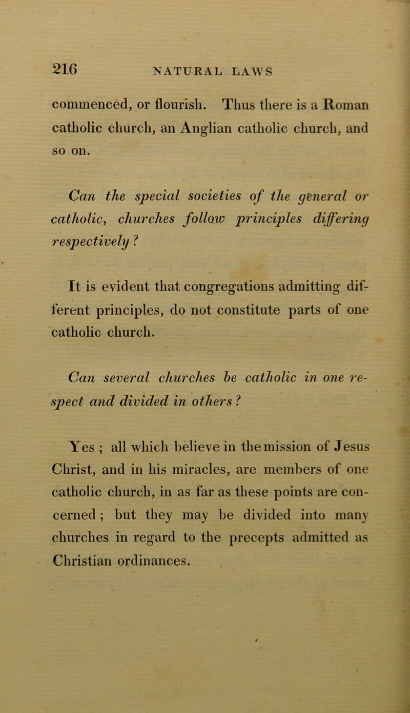 commenced, or flourish. Thus there is a Roman catholic church, an Anglian catholic church, and so on. Can the special societies of the general or catholic, churches follow principles differing respectively ? It is evident that congregations admitting dif- ferent principles, do not constitute parts of one catholic church. Can several churches be catholic in one re- spect and divided in others ? Yes ; all which believe in the mission of Jesus Christ, and in his miracles, are members of one catholic church, in as far as these points are con- cerned ; but they may be divided into many churches in regard to the precepts admitted as Christian ordinances.