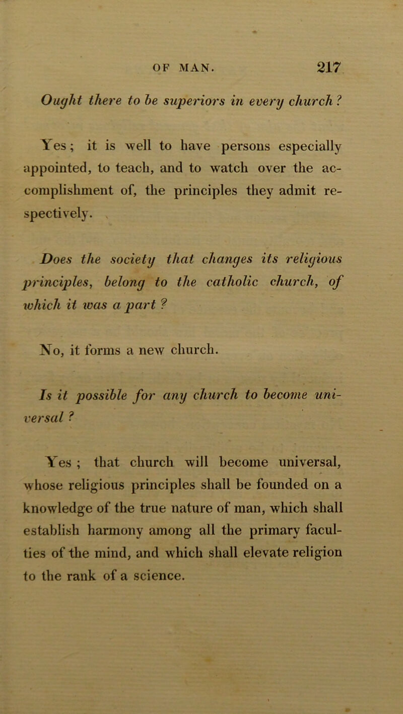 Ought there to he superiors in every church ? Yes; it is well to have persons especially appointed, to teach, and to watch over the ac- complishment of, the principles they admit re- spectively. Does the society that changes its religious j)rinci])les, belong to the catholic church, of which it was a part f No, it forms a new church. Is it possible for any church to become uni- versal ? Yes ; that church will become universal, whose religious principles shall be founded on a knowledge of the true nature of man, which shall establish harmony among all the primary facul- ties of the mind, and which shall elevate religion to the rank of a science.