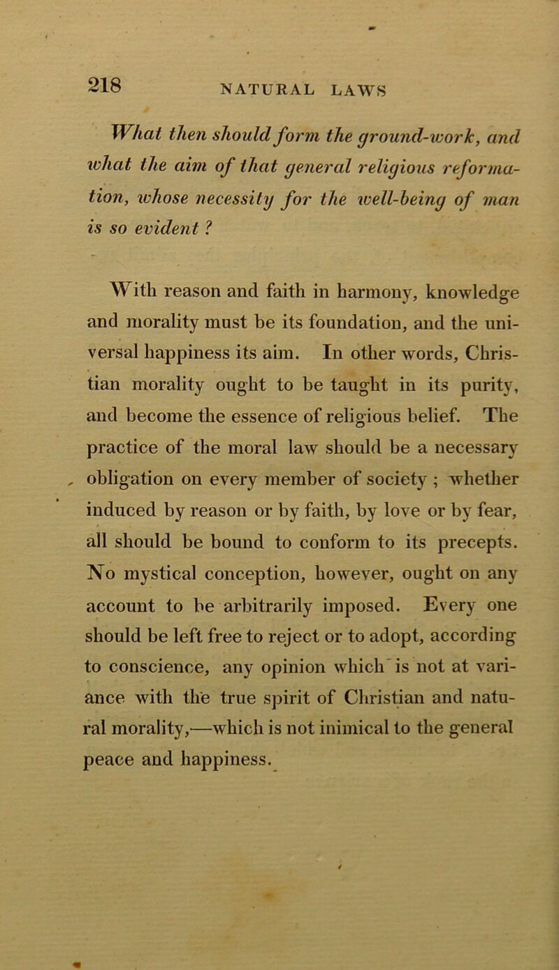 What then should form the ground-work, and what the aim of that general religious reforma- tion, ivhose necessity for the well-being of man is so evident ? With reason and faith in harmony, knowledge and morality mast be its foundation, and the uni- versal happiness its aim. In other words, Chris- tian morality ought to be taught in its purity, and become the essence of religious belief. The practice of the moral law should be a necessary „ obligation on every member of society ; whether induced by reason or by faith, by love or by fear, all should be bound to conform to its precepts. No mystical conception, however, ought on any account to be arbitrarily imposed. Every one should be left free to reject or to adopt, according to conscience, any opinion which is not at vari- ance with the true spirit of Christian and natu- ral morality,'—which is not inimical to the general peace and happiness.