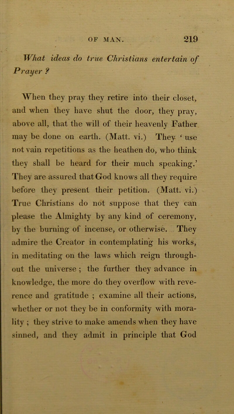 What ideas do true Christians entertain of Prayer ? When they pray they retire into their closet, and when they have shut the door, they pray, above all, that the will of their heavenly Father may be done on earth. (Matt, vi.) They ‘ use not vain repetitions as the heathen do, who think they shall be heard for their much speaking.’ They are assured that God knows all they require before they present their petition. (Matt, vi.) True Christians do not suppose that they can please the Almighty by any kind of ceremony, by the burning of incense, or otherwise. They admire the Creator in contemplating his works, in meditating on the laws which reign through- out the universe ; the further they advance in knowledge, the more do they overflow with reve- rence and gratitude ; examine all their actions, whether or not they be in conformity with mora- lity ; they strive to make amends when they have sinned, and they admit in principle that God