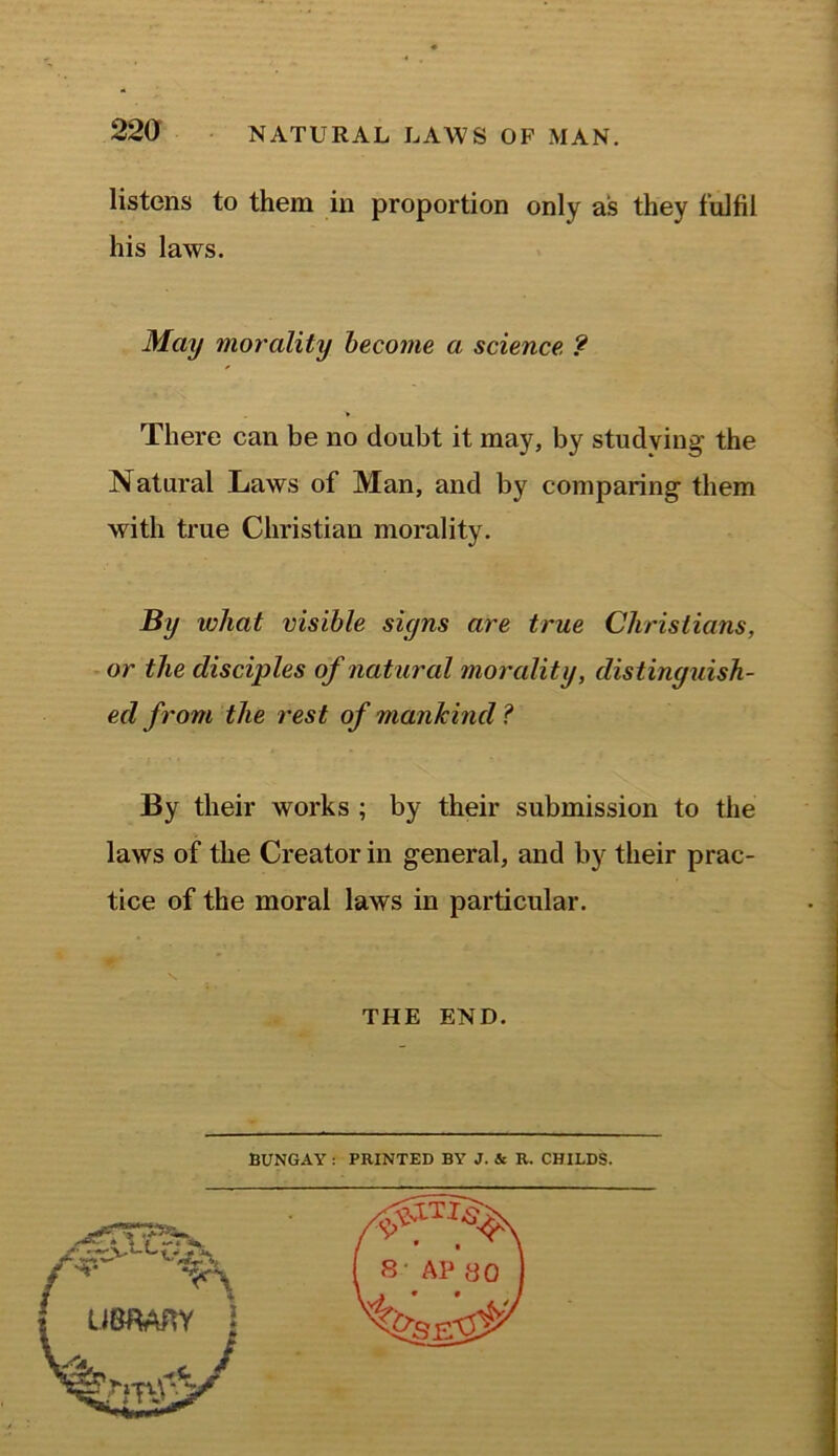 listens to them in proportion only as they fulfil his laws. May morality become a science ? There can be no doubt it may, by studying the Natural Laws of Man, and by comparing them with true Christian morality. By ivhat visible siyns are true Christians, or the disciples of natural morality, distinguish- ed from the rest of mankind ? By their works ; by their submission to the laws of the Creator in general, and by their prac- tice of the moral laws in particular. THE END BUNGAY : PRINTED BY J. 4c R. CHILDS.
