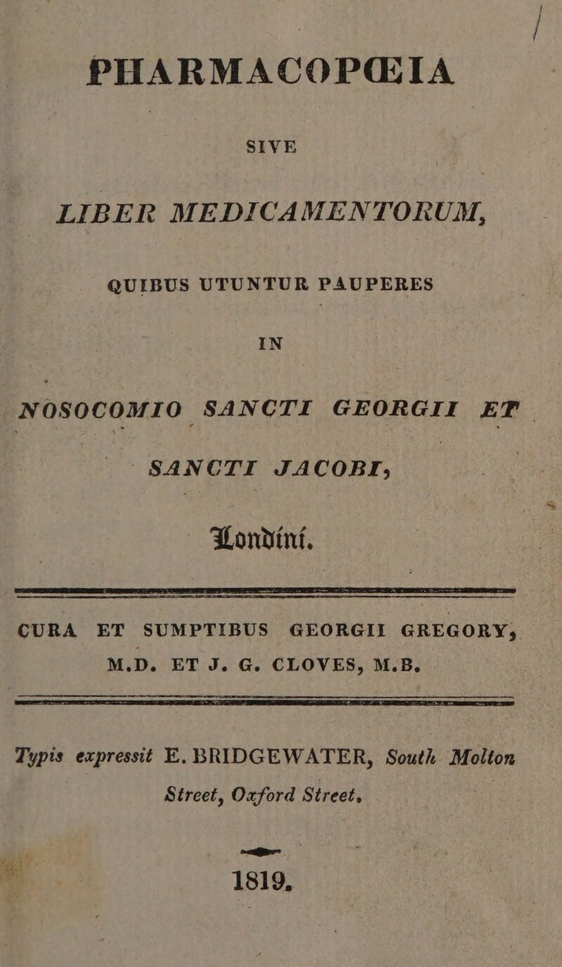 PHARMACOPQG:IA SIVE LIBER MEDICAMENTORUM, QUIBUS UTUNTUR PAUPERES IN NOSOCOMIO. SANCTI GEORGII ET | SANCTI JACOBI, 3Lonüítní. CURA ET SUMPTIBUS GEORGII GREGORY, M.D. ET J. G. CLOVES, M.B. Typis expressit E. BRIDGEWATER, South .Molton Street, Oxford Street, codi ; ; 1819,