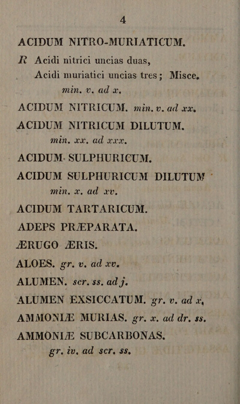 ACIDUM NITRO-MURIATICUM. HA Acidi nitrici uncias duas, Acidi muriatici uncias tres; Misce, min. v. ad x. ACIDUM NITRICUM. min. v. ad xx. ACIDUM NITRICUM DILUTUM. min, xx. ad xxx. ACIDUM- SULPHURICUM. ACIDUM SULPHURICUM DILUTUM : min. x. ad. xv. ACIDUM TARTARICUM. ADEPS PR/EPARATA. JERUGO ZERIS. ALOES. gr. v. ad xv. ALUMEN. scr. 5s. ad J. ALUMEN EXSICCATUM. gr. v. ad x, AMMONLE MURIAS. gr. x. ad dr. ss. AMMONUE SUBCARBONAS, gr. iv. ad. scr, ss.