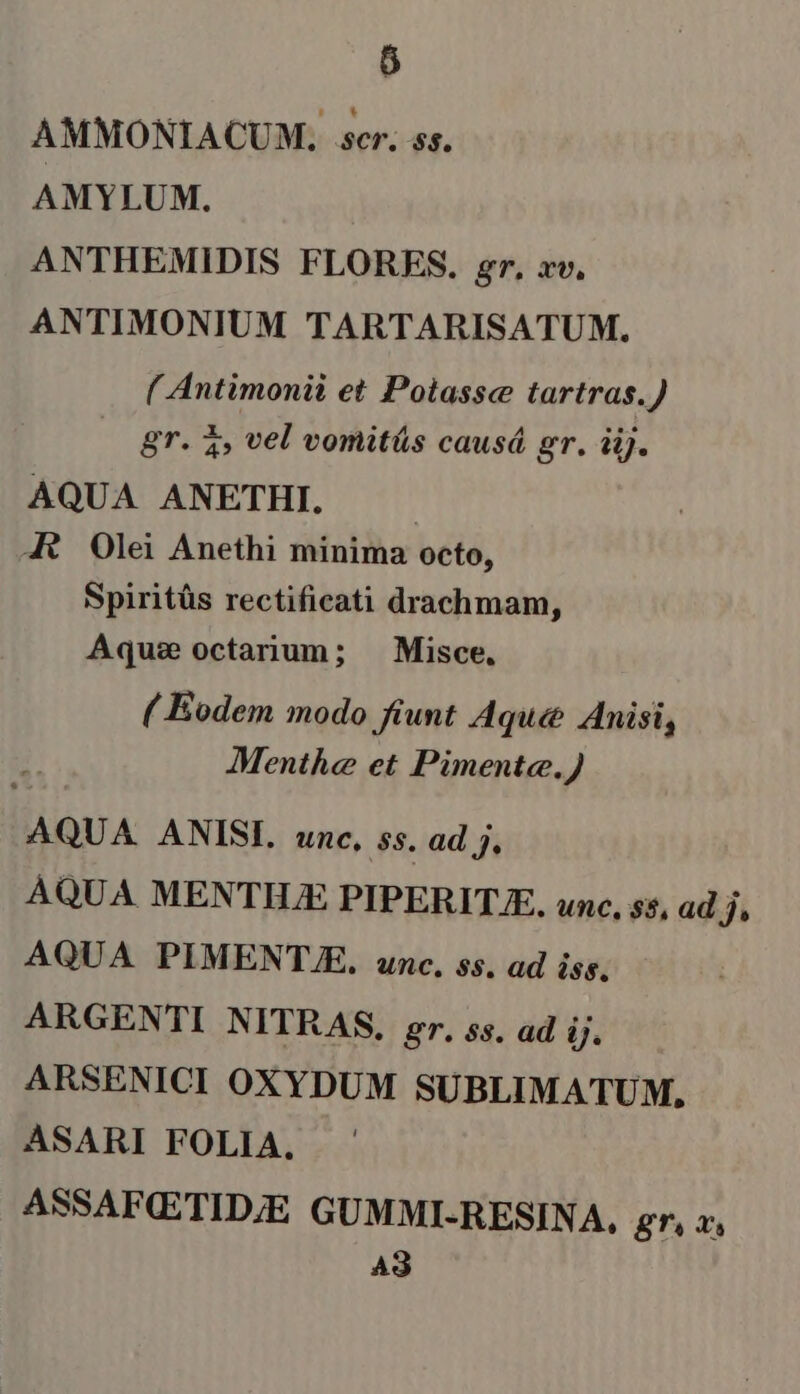 6 AMMONIACUM. scr. ss. AMYLUM. ANTHEMIDIS FLORES. gr, xv. ANTIMONIUM TARTARISATUM. ( Antimonii et Polassc tartras.) gr. 3» vel vomitás causá gr. iij. AQUA ANETHI. | 4 Olei Anethi minima octo, Spiritüs rectificati drachmam, Aqus octarium; ^ Misce. ( Eodem modo fiunt Aque Anisi, Menthe et Pimente.) AQUA. ANISI. unc, ss. ad j. AQUA MENTHJE PIPERIT.E. unc. $5, ad ji AQUA PIMENT.E. unc. $$. ad iss. ARGENTI NITRAS, gr. ss. ad Ü. ARSENICI OXYDUM SUBLIMATUM, ASARI FOLIA. ASSAFQETID;E GUMMI-RESINA, gr. X. AS