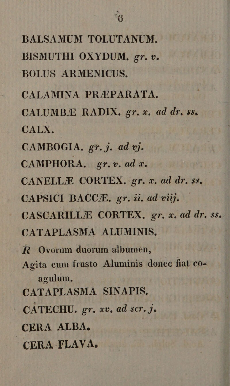 BALSAMUM TOLUTANUM. BISMUTHI OXYDUM. gr. v. BOLUS ARMENICUS. CALAMINA PRJEPARATA. CALUMBE RADIX. gr. x. ad dr. ss, CALX. CAMBOGIA. gr. j. ad vj. CAMPHORA. gr. v. ad a. CANELLJE CORTEX. gr. x. ad dr. $$, CAPSICI BACC. gr. i. ad viij. — CASCARILLIE CORTEX. gr. x. ad dr. ss. CATAPLASMA ALUMINIS., R Ovorum duorum albumen, Agita cum frusto Aluminis donec fiat co- agulum., CATAPLASMA SINAPIS. CATECHU. gr. xv. ad scr. J. CERA ALBA. | CERA FLAVA.