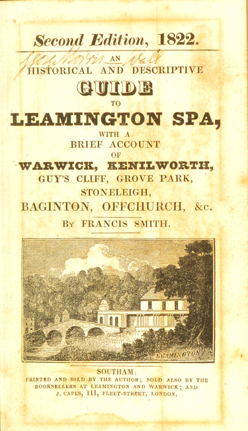 Second Edition, 1822. ^4// ^HISTORICAL and descriptive TO LEAMINGTON SPA, WITH A BRIEF ACCOUNT OF WARWICK, KENILWORTH, GUY’S CLIFF, GROVE PARK, STONELEIGH, BAGINTON, OFFCIiURCH, &c. By FRANCIS SMITH. SOUTHAM: PRINTED AND SOLD BY THE AUTHOR; SOLD ALSO BY THE BOOKSELLERS AT LEAMINGTON AND WARWICK; AND J. CAI’ES, 111, FLEET-STREET, LONDON.