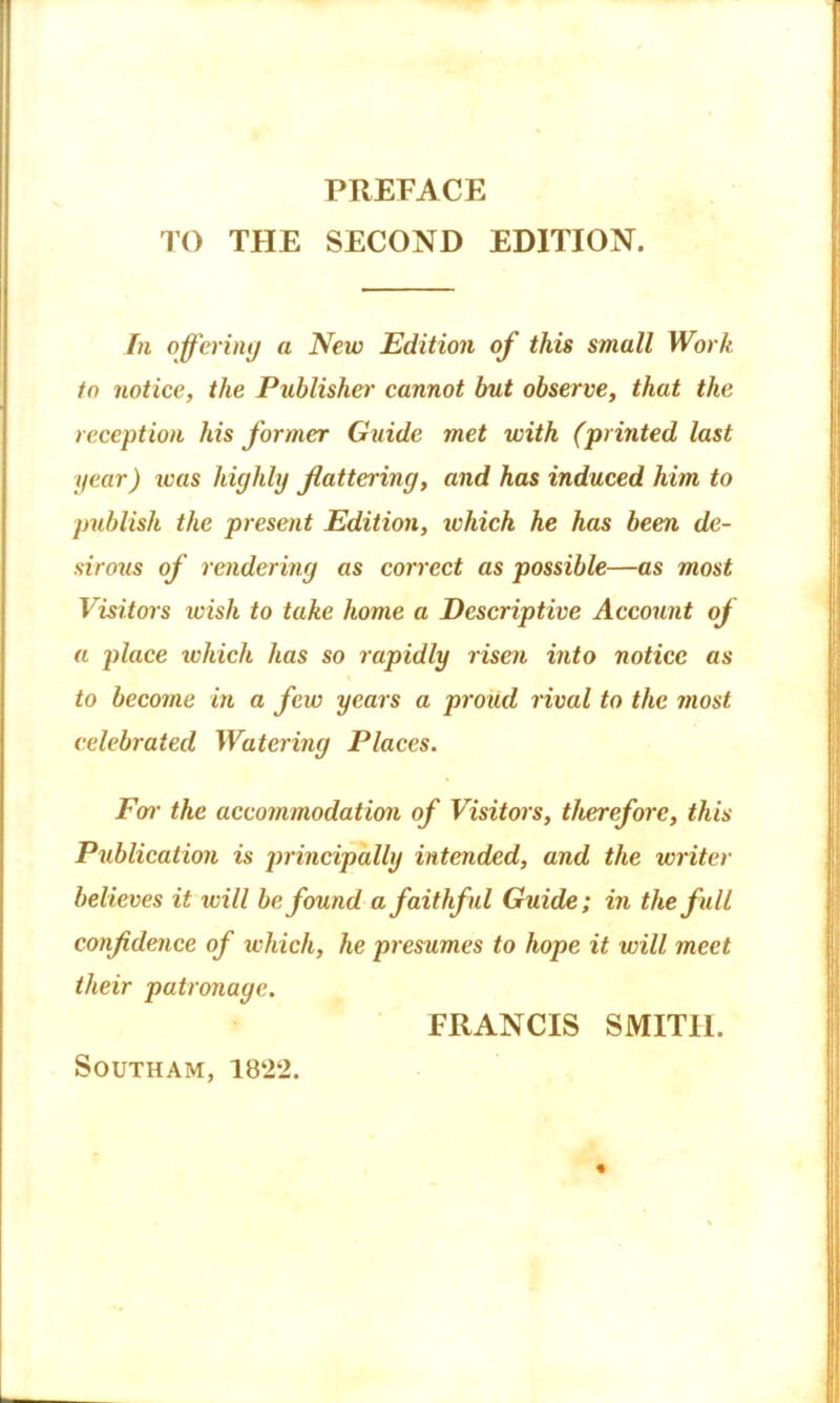 PREFACE TO THE SECOND EDITION. In offering a New Edition of this small Work to notice, the Publisher cannot but observe, that the reception his former Guide met with (printed last gear) was highly flattering, and has induced him to publish the present Edition, ivhich he has been de- sirous of rendering as correct as possible—as most Visitors wish to take home a Descriptive Account oj a place ivhich has so rapidly risen into notice as to become in a few years a proud rival to the most celebrated Watering Places. Foi• the accommodation of Visitors, therefore, this Publication is principally intended, and the writer believes it will be found a faithful Guide; in the full confidence of which, he presumes to hope it will meet their patronage. FRANCIS SMITH. SOUTHAM,