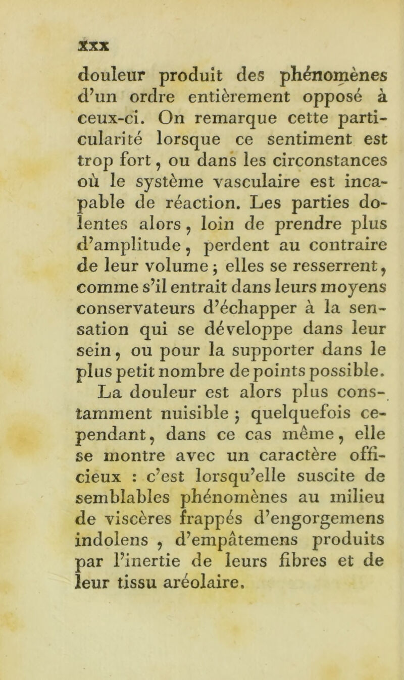 douleur produit des phénomènes d’un ordre entièrement opposé à ceux-ci. On remarque cette parti- cularité lorsque ce sentiment est trop fort, ou dans les circonstances où le système vasculaire est inca- pable de réaction. Les parties do- lentes alors, loin de prendre plus d’amplitude, perdent au contraire de leur volume j elles se resserrent, comme s’il entrait dans leurs moyens conservateurs d’échapper à la sen- sation qui se développe dans leur sein, ou pour la supporter dans le plus petit nombre de points possible. La douleur est alors plus cons- tamment nuisible j quelquefois ce- pendant , dans ce cas même, elle se montre avec un caractère offi- cieux : c’est lorsqu’elle suscite de semblables phénomènes au milieu de viscères frappés d’engorgemens indolens , d’empâtemens produits par l’inertie de leurs fibres et de leur tissu aréolaire.