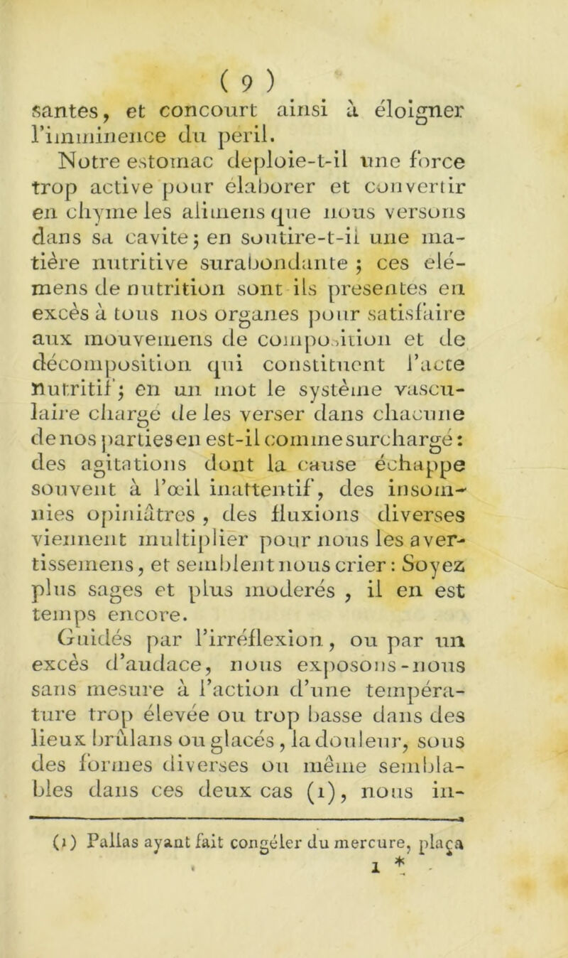 santés, et concourt ainsi à éloigner riinmineiice du péril. Notre estomac deploie-t-il une force trop active pour élaborer et convertir en chyme les alimeiisqne nous versons dans sa cavité j en soutire-t-ii une ma- tière nutritive surabondante ; ces elé- mens de nutrition sont ils présentes en excès à tous nos organes pour satisfaire aux mouvemens de compo.iitioii et de décomposition qui constituent l’acte nutritif^ en un mot le système vascu- laii’e charge de les verser dans chacune de nos parties en est-il comme surchargé: des agitations dont la clause échappe souvent à l’œil inattentif, des insom- nies opirdutres , des fluxions diverses viennent multiplier pour nous les aver- tissemens, et semblent nous crier: Soyez pins sages et plus modérés , il en est temps encore. Guidés par l’irréflexion, ou par un excès d’audace, nous exj)Osons-nous sans mesure à l’action d’une tempéra- ture trop élevée ou trop basse dans des lieux brûlans ou glacés , la douleur, sons des formes diverses on même sembla- bles dans ces deux cas (i), nous in- (j ) Palias ayant fait congeler du mercure, plaça