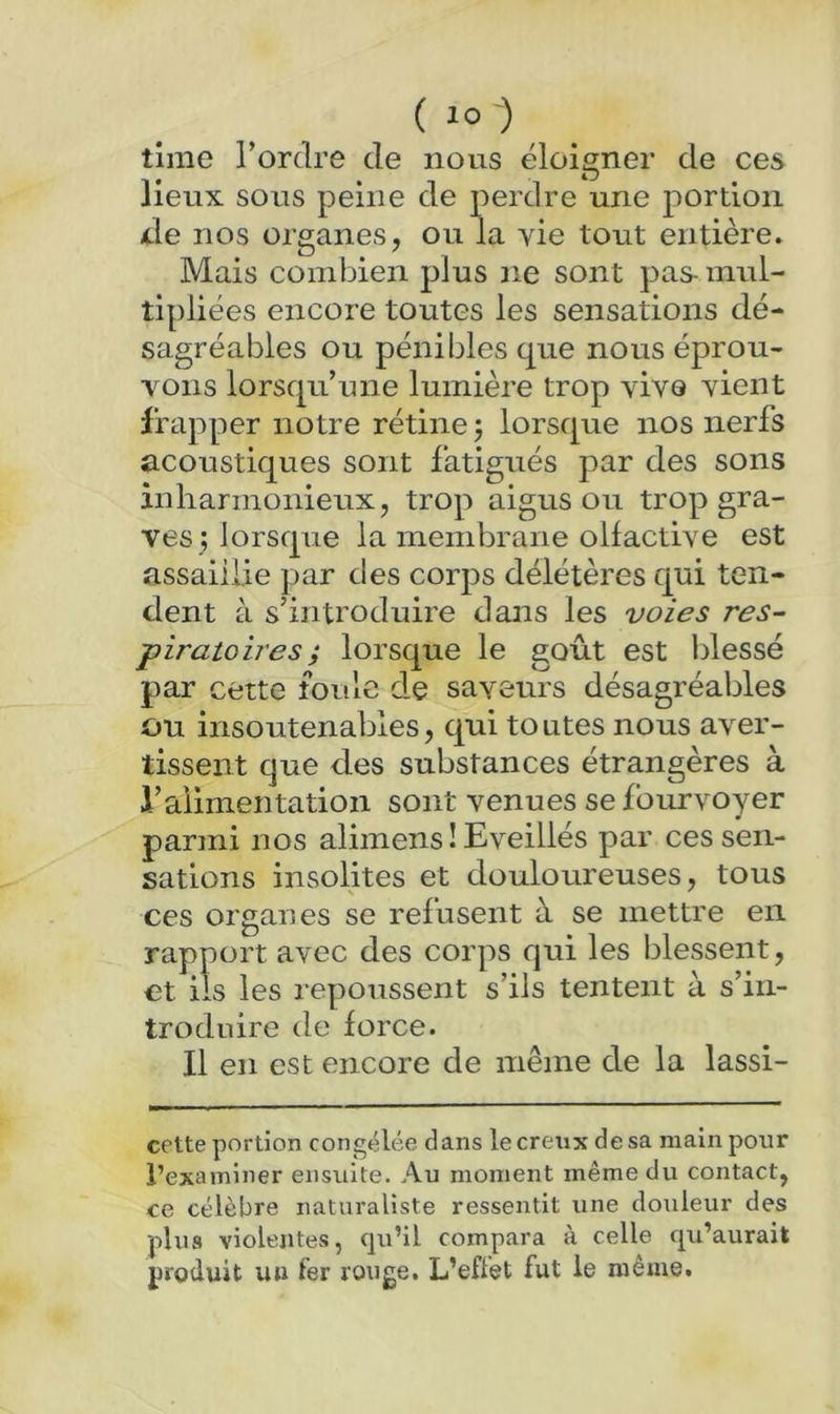 (^o) time l’ordre de nous éloigner de ces lieux sous peine de perdre une portion lie nos organes, ou la vie tout entière. Mais combien plus ne sont pas- mul- tipliées encore toutes les sensations dé- sagréables ou pénibles que nous éprou- vons lorsqu’une lumière trop vive vient frapper notre rétine j lorsque nos nerfs acoustiques sont fatigués par des sons inharmonieux, trop aigus ou trop gra- ves; lorsque la membrane olfactive est assaillie par des corps délétères qui ten- dent à s’introduire dans les voies res- piratoires ; lorsque le goût est Idessé par cette foule de saveurs désagréables ou insoutenables, qui toutes nous aver- tissent que des substances étrangères à l’alimentation sont venues se foiu-voyer parmi nos alimens ! Eveillés par ces sen- sations insolites et douloureuses, tous ces organes se refusent à se mettre en rapport avec des corps qui les blessent, €t iis les repoussent s’ils tentent à s’in- troduire de force. Il en est encore de même de la lassi- cette portion congelée dans le creux de sa main pour l’examiner ensuite. Au moment même du contact, ce célèbre naturaliste ressentit une douleur des plus violentes, cju’il compara à celle c|u’aurait produit un fer rouge. L’effet fut le même.