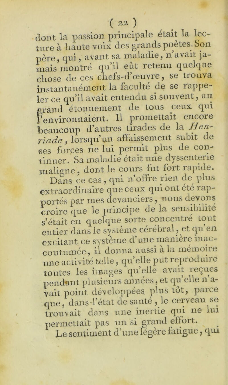 dont la passion principale était la lec- ture à haute voix des grands poètes, Son père, nni J avant sa maladie, n avait ja- inais montré qu’il eut retenu quelque chose de ces chefs-d’œuvre, se trouva instantanément la faculté de se rappe- ler ce qu’il avait entendu si souvent, au crand étonnement de tous ceux qui renvironnaient. H promettait encore beaucoup d’autres tirades de la Hen- riade y lorsqu’un affaissement subit de ses forces ne lui permit plus de coiy tinuer. Sa maladie était une dyssenterie maligire, dont le cours fut fort rapide. Dans ce cas , c[ui n offre rien de^ plus extraordinaire que ceux qui ont ete rap- portés par mes devanciers, nous devons croire que le principe de la sensibilité s’était en quelque sorte concentre tout entier dans le système cérébral , et qu’en excitant ce système d’une maniéré inac- coutumée, il donna aussi a la memoiie une activité telle, qu’elle put reproduire toutes les images qu’elle avait reçues pendant plusieurs années, et qu’elle n’a- vait point développées, plus tôt, parce que, dans-l’état de santé ,_le cerveau se trouvait dans une inertie qui ne lui permettait pas un si grand effort. Le sentiment d’une légère fatigue, qiu