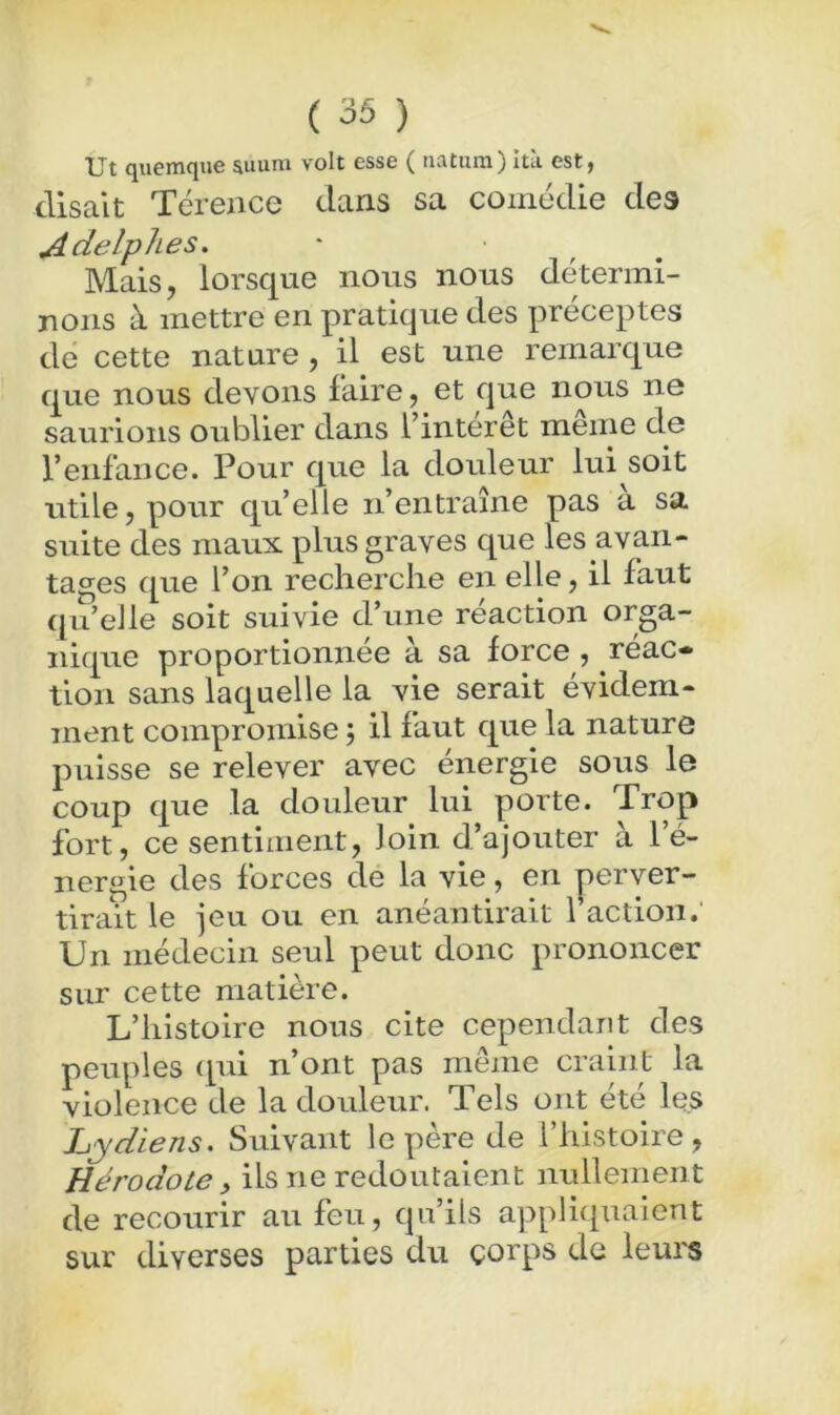 Ut quemque auum volt esse ( iiatiim) Ità est, disait Térence dans sa comédie des Adelphes. Mais, lorsque nous nous détermi- uoiis à mettre en pratique des préceptes de cette nature, il est une remarque que nous devons faire, et que nous ne saurions oublier dans l’interet meme de l’enfance. Pour que la douleur lui soit utile, pour qu’elle n’entraîne pas a sa suite des maux plus graves que les avan- tages que l’on recherche en elle, il faut qu’elle soit suivie d’une réaction orga- nique proportionnée a sa force , reac- tion sans laquelle la vie serait évidem- ment compromise j il faut que la nature puisse se relever avec énergie sous le coup que la douleur lui porte. Trop fort, ce sentiment, loin d’ajouter à l’é- nergie des forces de la vie, en perver- tirait le jeu ou en anéantirait faction. Un médecin seul peut donc prononcer sur cette matière. L’histoire nous cite cependant des peuples (pu n’ont pas même craint la violence de la douleur. Tels ont été les Lydiens. Suivant le père de l’histoire, Hérodote, ils ne redoutaient mdlement de recourir au feu, qu’ils appliqxiaient sur diverses parties du çorps de leurs