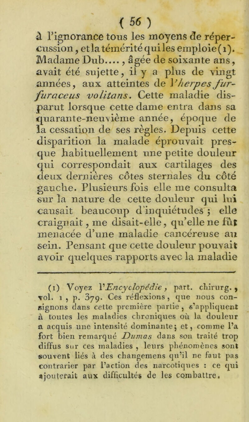 à Tignorance tous les moyens de réper- cussion , et la témérité qui les emploie ( i). Madame Dub , âgée de soixante ans, avait été sujette, il y a plus de vingt années, aux atteintes de Vherpes fur- furaceus volitans. Cette maladie dis- parut lorsque cette dame entra dans sa quarante-neuvième année, époque de la cessation de ses règles. Depuis cette disparition la malade éprouvait pres- que habituellement une petite douleur qui correspondait aux cartilages des deux dernières côtes sternales du côté gauche. Plusieurs fois elle me consulta «ur la nature de cette douleur qui lui causait beaucoup d’inquiétudes j elle craignait, me disait-elle, qu’elle ne lûî menacée d’une maladie cancéreuse au sein. Pensant que cette douleur pouvait avoir quelques rapports avec la maladie (i) Voyez VEncyclopédie, part, cîiirurg. , vol. 1 , p. 379. Ces réflexions , que nous con- signons clans cette première partie , s’appliquent à toutes les maladies chronicjues où la douleur a acquis une intensité dominante; et, comme l’a fort bien remarqué Dumas dans sou traité trop diffus sur ces maladies , leurs phénomènes sont souvent liés à des changemens qu’il ne faut pas contrarier par l’action des narcotiques : ce tjui ajouterait aux difficultés de les combattre.