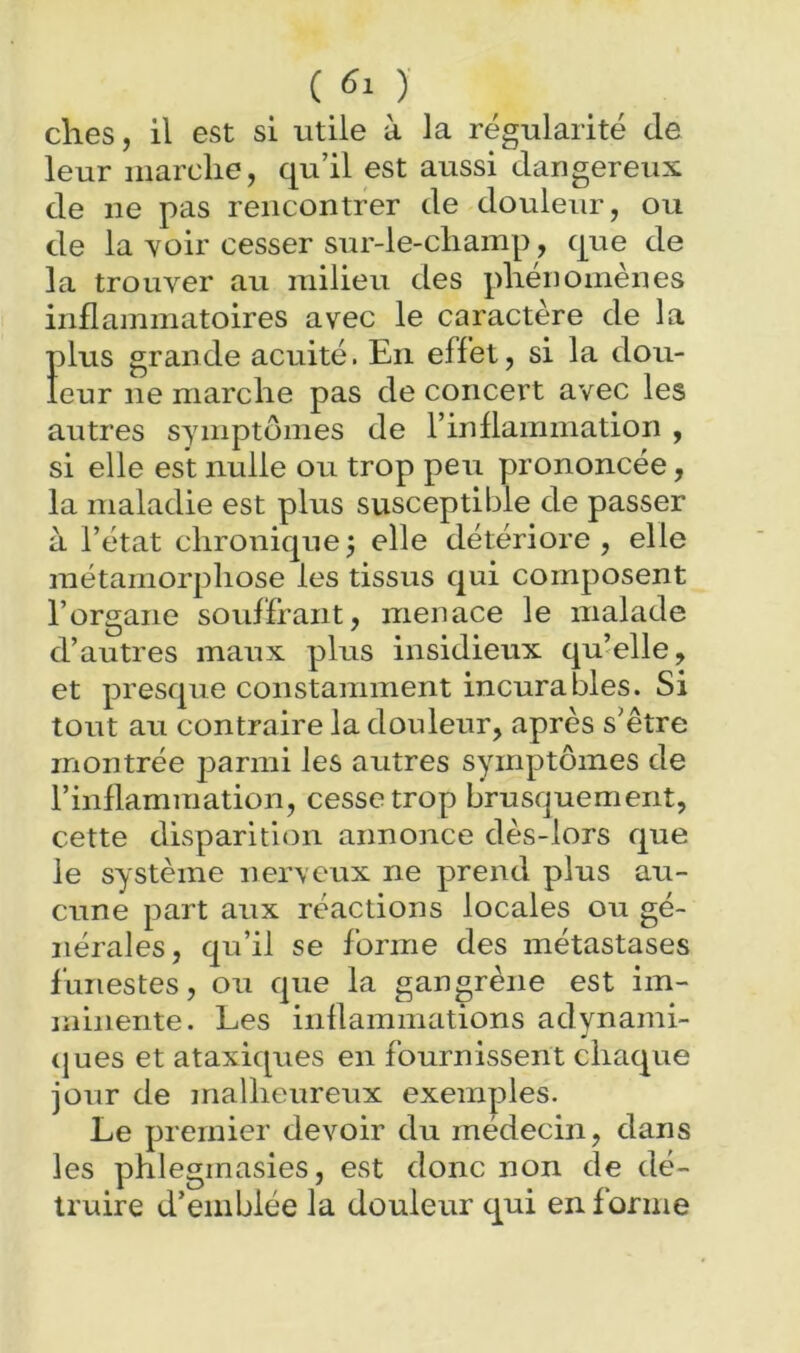 ( ) elles, il est si utile à la régularité de leur marche, qu’il est aussi dangereux de ne pas rencontrer de douleur, ou de la Yoir cesser sur-le-cliamp, que de la trouver au milieu des phénomènes inflammatoires avec le caractère de la plus grande acuité. En effet, si la dou- leur ne marche pas de concert avec les autres symptômes de l’inflammation , si elle est nulle ou trop peu prononcée, la maladie est plus susceptible de passer à l’état chronique J elle détériore , elle métamorphose les tissus qui composent l’organe souffrant, menace le malade d’autres maux plus insidieux qu’elle, et presque constamment incurables. Si tout au contraire la douleur, après s’être montrée parmi les autres symptômes de l’inflammation, cesse trop brusquement, cette disparition annonce dès-lors que le système ner\eiix ne prend plus au- cune part aux réactions locales ou gé- nérales, qu’il se forme des métastases funestes, ou que la gangrène est im- minente. Les inflammations adynami- (jues et ataxiques en fournissent chaque jour de malheureux exemples. Le premier devoir du médecin, dans les phleginasies, est donc non de dé- truire d’emblée la douleur qui en forme