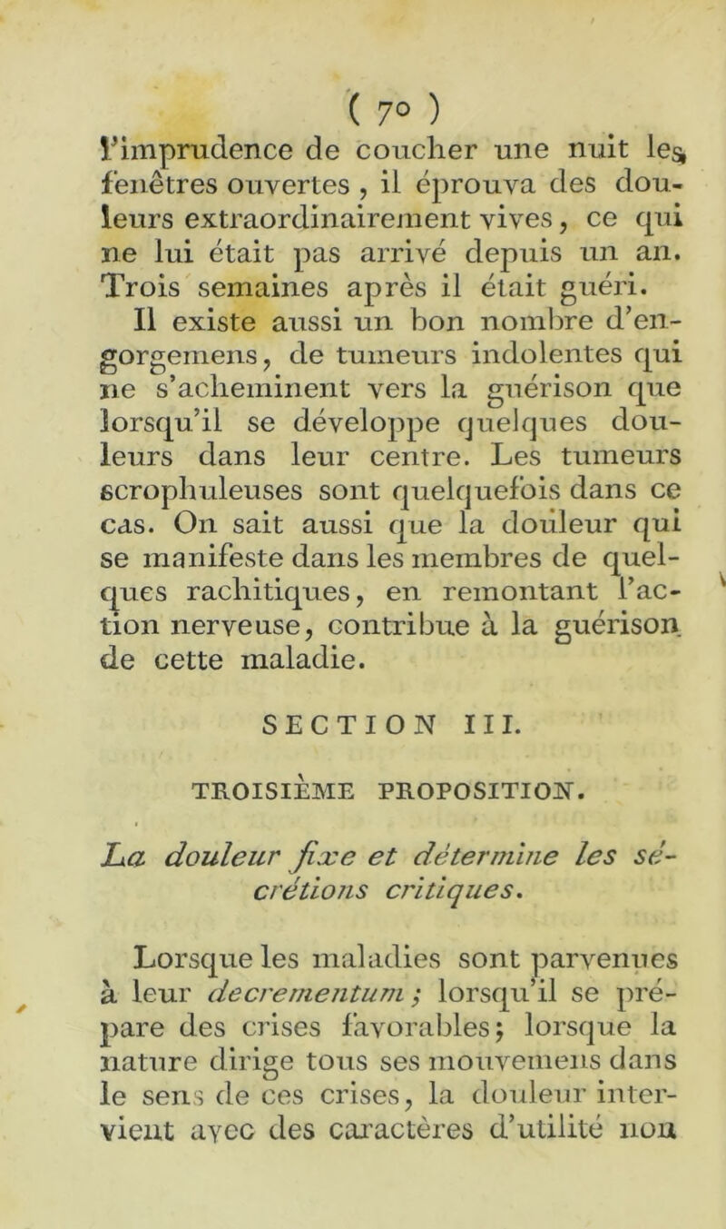 l^imprudence de coucher une nuit le^ fenêtres ouvertes , il éprouva des dou- leurs extraordinairenient vives, ce qui ne lui était pas arrivé depuis un an. Trois semaines après il était guéri. Il existe aussi un bon noinljre d’en- gorgemens, de tumeurs indolentes qui ne s’acheminent vers la guérison que lorsqu’il se développe quelques dou- leurs dans leur centre. Les tumeurs ficrophuleuses sont quelquefois dans ce cas. On sait aussi que la douleur qui se manifeste dans les membres de quel- ques rachitiques, en remontant l’ac- tion nerveuse, contribue à la guérison de cette maladie. SECTION III. TROISIÈME PROPOSITION. La. douleur fixe et déteruLuie les sé- crétions critiques. Lorsque les maladies sont parvenues à leur decrementum ; lorsqu’il se pré- pare des crises favorables; lorsque la nature dirige tous ses mouveinens dans le sens de ces crises, la douleur inter- vient ayec des caractères d’utilité non