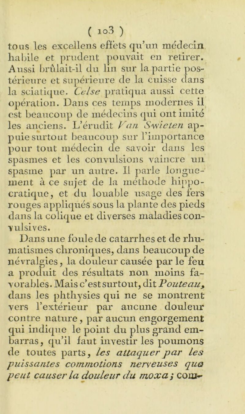 ( ) tous les exce-llens efïets qu’un médecin habile et prudent pouvait en retirer. Aussi brûlait-il du lin sur la partie pos- térieure et supérieure de la cuisse dans la sciatiipie. Celse pratiqua aussi cette opération. Dans ces temps modernes il est beaucoup de médecins qui ont imité les anciens. L’érudit l 'an S'wieten ap- puie surtout beaucoup sur l’importance pour tout médecin de savoir dans les spasmes et les convulsions vaincre un spasme par un autre. Il ]>arle lougue- inent à ce sujet de la métliode hip|JO- cratique, et du louable usage des fers rouges appliqués sous la plante des pieds dans la colique et diverses maladies con- vulsives. Dans une foule de catarrhes et de rhu- matismes chroniques, dans beaucoup de névralgies, la douleur causée par le feu a produit des résultats non moins fa- vorables. Mais c’est surtout, dit Fouteau, dans les phthysies qui ne se montrent vers l’extérieur par aucune douleur contre nature, par aucun engorgement qui indique le point du plus grand em- barras, qu’il faut investir les poumons de toutes parts, les attaquer par Les puissantes commotions nerveuses que peut causer la douleur du moxa j com^