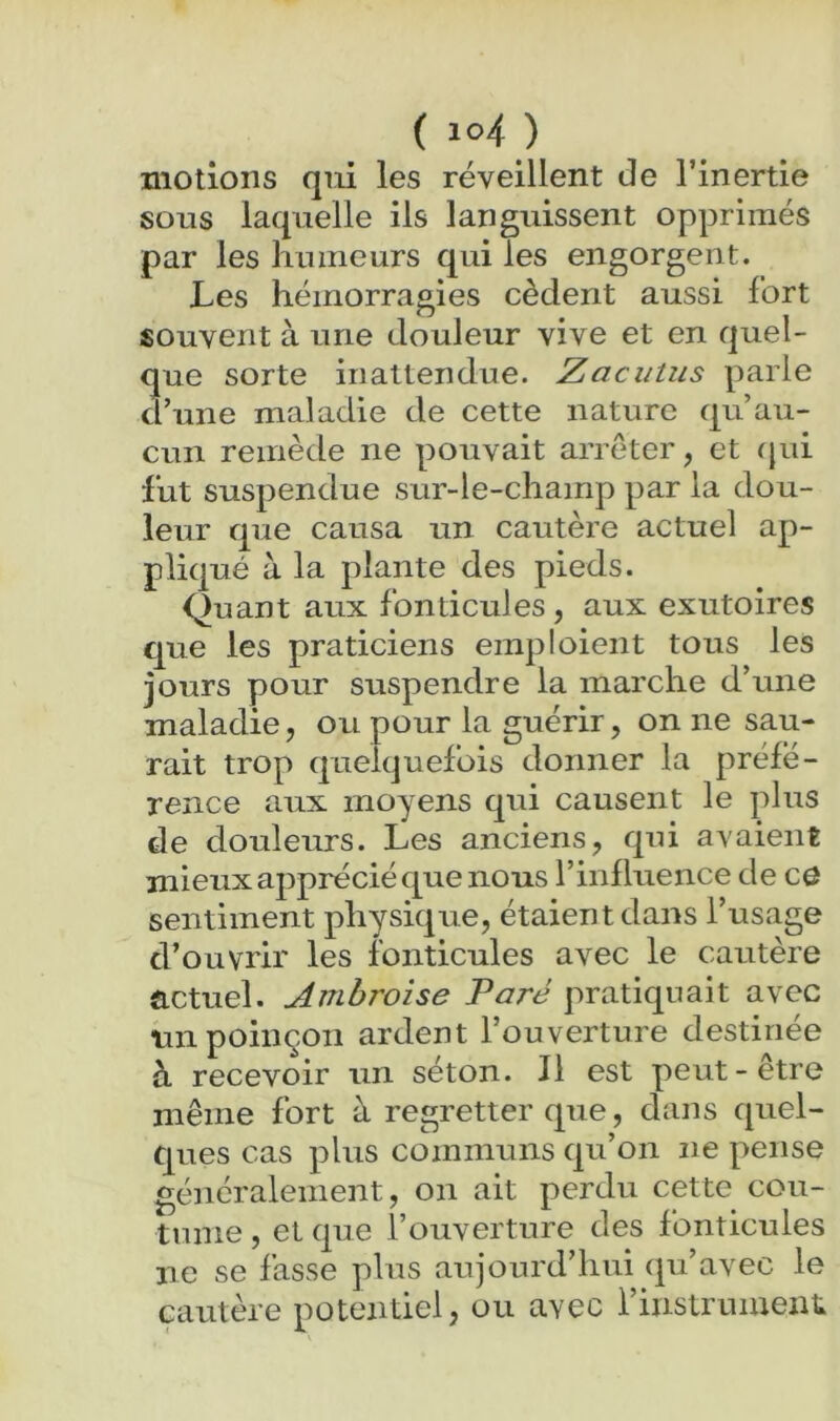 motions qui les réveillent de l’inertie sous laquelle ils languissent opprimés par les humeurs qui les engorgent. Les hémorragies cèdent aussi fort souvent à une douleur vive et en quel- que sorte inattendue. Zacutus parle d’une maladie de cette nature qu’au- cun remède ne pouvait arrêter, et fjui fut suspendue sur-le-champ par la dou- leur que causa un cautère actuel ap- pliqué à la plante des pieds. Quant aux fonticules, aux exutoires que les praticiens emploient tous les jours pour suspendre la marche d’une maladie, ou pour la guérir, on ne sau- rait trop quelquefois donner la préfé- rence aux moyens qui causent le plus de douleurs. Les anciens, qui avaient mieux ajiprécié que nous l’influence de co sentiment physique, étaient dans l’usage d’ouvrir les fonticules avec le cautère actuel. Ambroise Paré pratiquait avec un poinçon ardent l’ouverture destinée à recevoir un séton. Il est peut-etre même fort à regretter que, dans quel- ques cas plus communs qu’on ne pense généralement, on ait perdu cette cou- tume , et que l’ouverture des fonticules ne se fasse plus aujourd’hui (pi’avec le cautère potentiel, ou avec l’instrument